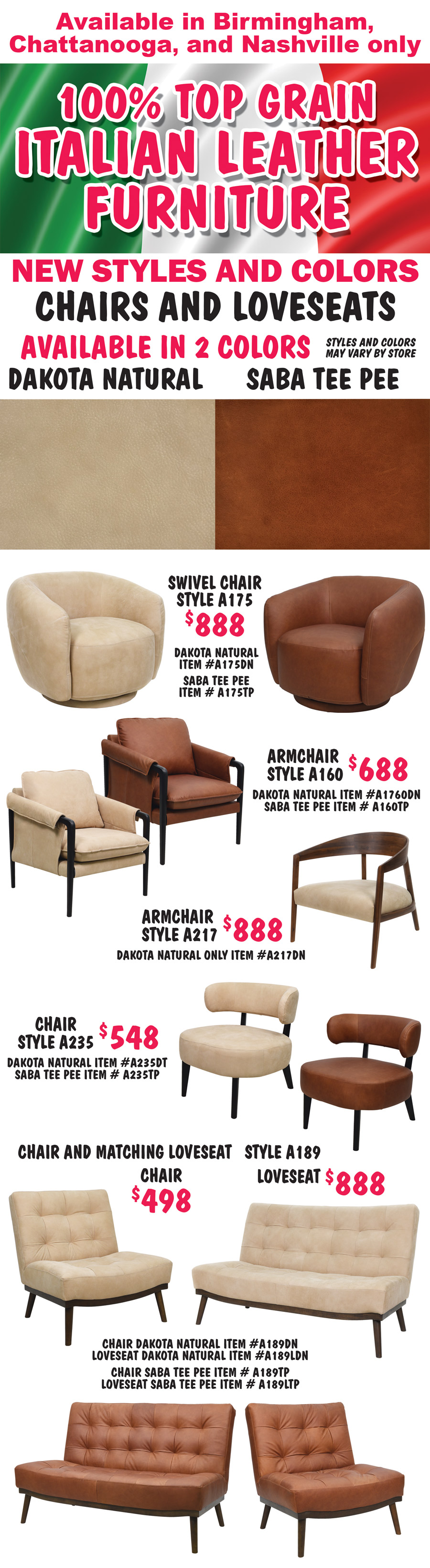 100 percent top grain Italian Leather Furniture, new styles and colors, chairs and loveseats available in 2 color Dakota Natural and Saba Tee Pee, available in Birmingham, Chattanooga, and Nashville only, styles and colors may vary by store. Swivel chair style A175 $888, Dakota Natural item number A175DN and Saba Tee Pee item number A175TP. Armchair style A160 $688, Dakota Natural item number A160DN and Saba Tee Pee item number A160TP. Armchair style A217 $88, Dakota Natural only item number A217DN. Chair style A235 $548, Dakota Natural item number A235DT and Saba Tee Pee item number A235TP. Chair and matching Loveseat style A189, chair $498 and loveseat $888, chair Dakota Natural chair item number A189DN and loveseat item number A189LDN, Saba Tee Pee chair item number A189TP and loveseat item number A189LTP.