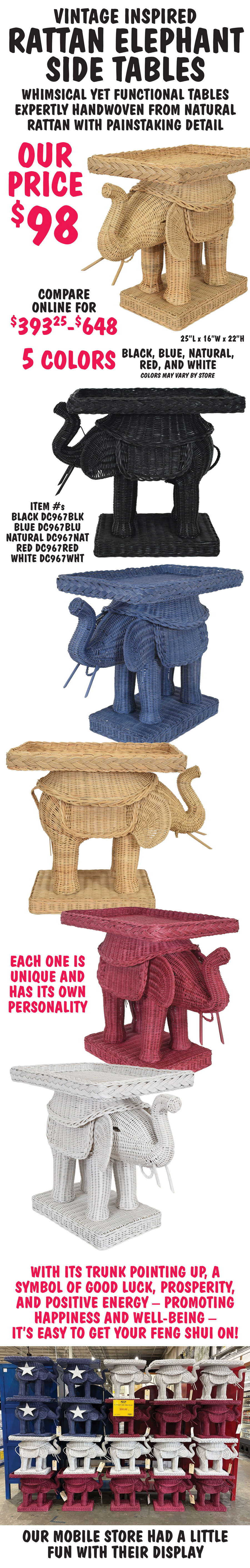 Vintage inspired Rattan Elephant Side Tables our price $98, compare online for $393.25 to $648, 5 colors black, blue, natural, red, and white. Whimsical yet functional tables expertly handwoven from natural rattan with painstaking detail. Each one is unique and has its own personality. With its trunk pointin up, a symbol of good luck, prosperity, and positive energy, promoting happiness and well being, it’s easy to get your Feng Shui on! 25 inches long by 16 inches wide by 22 inches high. Item numbers black DC967BLK, blue DC967BLU, natural DC967NAT, red DC967RED, and white DC967WHT. Color may vary by store. Our Mobile store had a little fun with their display. Red, white, and blue elephant tables are stacked in the pattern of an American flag.