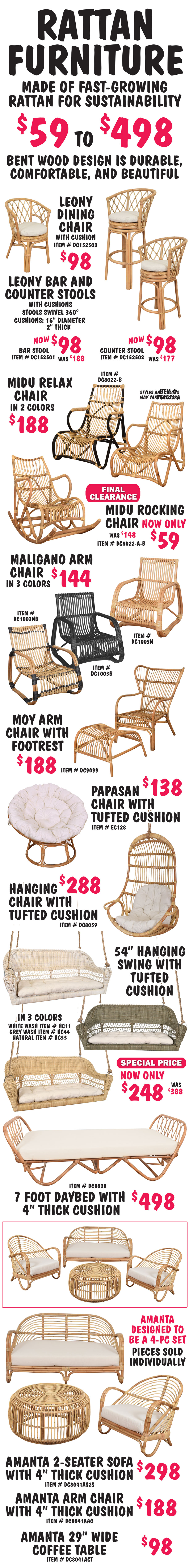 Rattan Furniture made of fast-growing rattan for sustainability $59 to $498. Bent wood design is durable, comfortable, and beautiful. Leony Dining Chair with cushion $98, item number DC152503. Leony Bar and Counter Stools with cushions, stools swivel 360 degrees, Bar Stool now $98, was $188, item number DC152501, Counter Stool now $98, was $177, item number DC152502, natural color cushions are 16 inches in diameter and 2 inches thick. Midu Relax Chairs in 2 colors $188 – natural item number DC8002-A, natural and black item number DC8002-B. Midu Rocking Chair - Final Clearance Price now only $59, was $148, natural item number DE80022-A-B. Maligano Arm Chair in 3 colors $144, natural item number DC1003N, black item number DC1003B, natural and black item number DC1003NB. Moy Arm Chair and Footrest $188, natural item number DC9099. Papasan Chair with tufted cushion $138, natural item number EC128. Hanging Chair with tufted cushion $288, natural item number DC8059. 54 inch swing with tufted cushion in 3 colors Special Price now only $248, was $388, white wash item number HC11, grey wash item number HC44, natural item number HC55. 7 foot Daybed with 4 inch thick cushion $498, natural item number DC8028. Amanta 2-seater sofa with 4 inch thick cushion $298, natural item number DC8041AS2S, Amanta Arm Chair with 4 inch thick cushion $188, natural item number DC8041AAC, and Amanta 29 inch wide coffee table $98, natural item number DC8041ACT. Amanta collection is designed to be a 4-piece set.