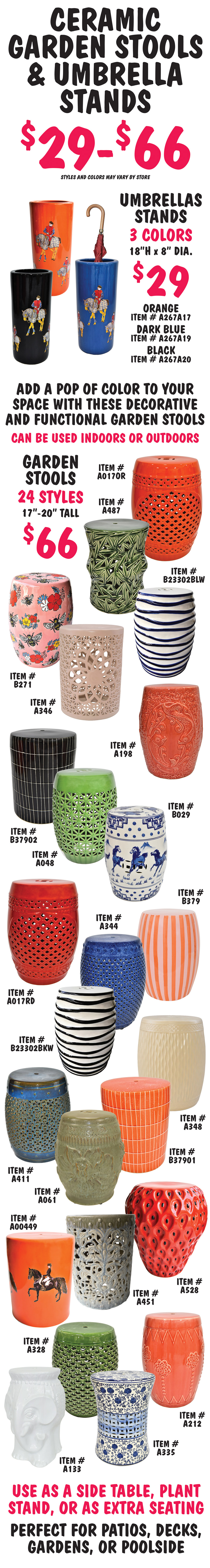 Ceramic Garden Stools and Umbrella Stands $29 to $66, styles and colors may vary by store. Umbrella Stands $29, 18 inches high by 8 inches in diameter, 3 colors with horse pattern in orange item number A267A17, dark blue item number A267A19, and black item number A267A20. Garden Stools $66, 17 inches to 20 inches tall, 24 styles. Add a pop of color to our space with these decorative and functional garden stools, can be used indoor or outdoors. Use as a side table, plant stand, or as extra seating, perfect for patios, decks, gardens, or poolside. Orange with cutout design item number A017OR, green bamboo cutouts item number A487, blue and white squiggly horizontal stripes item number B23302BLW, pink with flowers and bees item number B271, light pink cutout design item number A346, orange with embossed fish design item number A198, black with thin tile pattern item number B37902, bright green cutout design item number A048, blue and white horse pattern item number B029, red cutout design item number A017RD, black and white squiggly horizontal stripes item number B23302BKW, blue cutout design item number A344, pink and orange vertical stripes item number B379, blue green cutout design item number A411, olive green embossed design item number A061, orange with thin tile pattern item number B37901, cream embossed design item number A348, orange with horse pattern item number A00449, green blue cutout design item number A451, strawberry shaped item number A528, white elephant shape item number A133, dark green cutout design item number A328, blue and white flowers item number A335, and orange with embossed flower design item number A212.