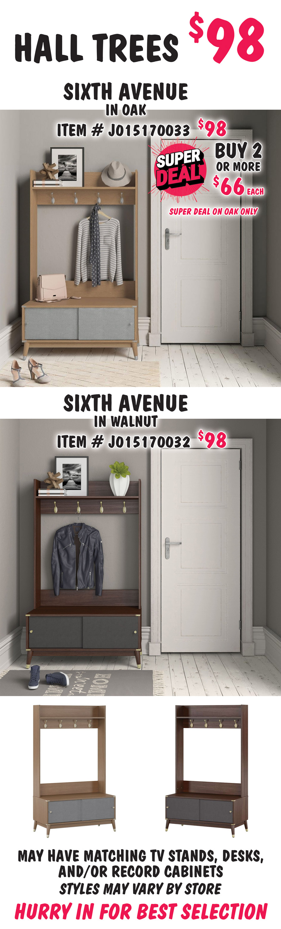 Hall Trees $98. Super Deal on Sixth Avenue in Oak, buy 1 for $98 or Super Deal, buy 2 or more for $66 each, item number J015170033. Super Deal on Oak only. Sixth Avenue in Walnut, $98, item number J015170032. May have matching TV stands, desks, and-or record cabinets. Styles may vary by store. Hurry in for best selection.