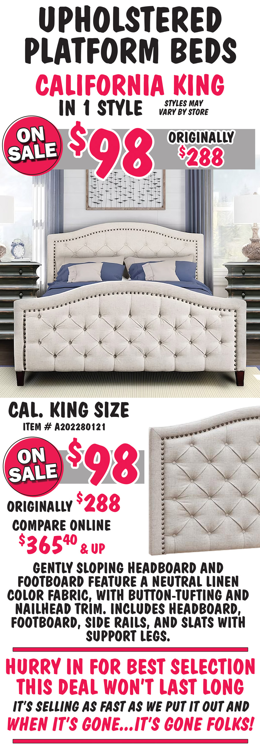 Pulaski California King Upholstered Platform Beds in 1 styles, on sale $98, originally $288. California King size button tufted Bed in Neutral linen, item number A202280121, on sale now $98, originally $288, compare online for $365.40 and up, gently sloping headboard and footboard feature a neutral linen color fabric, with button tufting and nailhead trim, includes headboard, footboard, side rails, and slats with support legs. Hurry in for best selection. This deal won’t last long. It’s selling as fast as we put it out and when it’s gone, it’s gone.