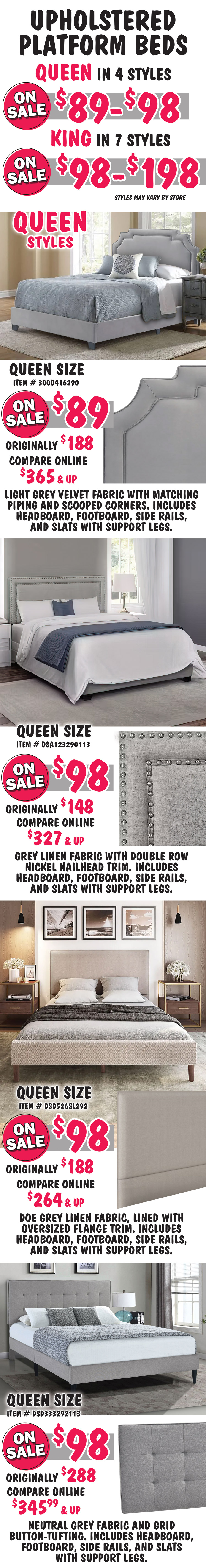 Pulaski Queen and King Upholstered Platform Beds Queen in 4 styles on sale $89 to $98, King in 7 styles on sale $98 to $198, styles may vary by store. All beds include headboard, footboard, side rails, and slats with support. Queen size Heirloom bed in light grey, item number 300D416290, on sale now $89, originally $188, compare online for $365 and up, light grey velvet fabric with matching piping and scooped corners. Queen size Glacier bed in Grey, item number DSA123290113, on sale now $98, originally $148, compare online for $327 and up, rectangular headboard grey linen fabric with double row nickel nailhead trim. Queen size Flange-Trimmed in Doe Grey, item number DSD526SL292, on sale now $98, originally $188, compare online for $264 and up, rectangular headboard features a doe grey linen fabric, lined with oversized flange trim. Queen size Grid-Tufted in Grey, item number DSD333292113, on sale now $98, originally $288, compare online for $345.99 and up, rectangular headboard features a neutral grey fabric and grid button-tufting.