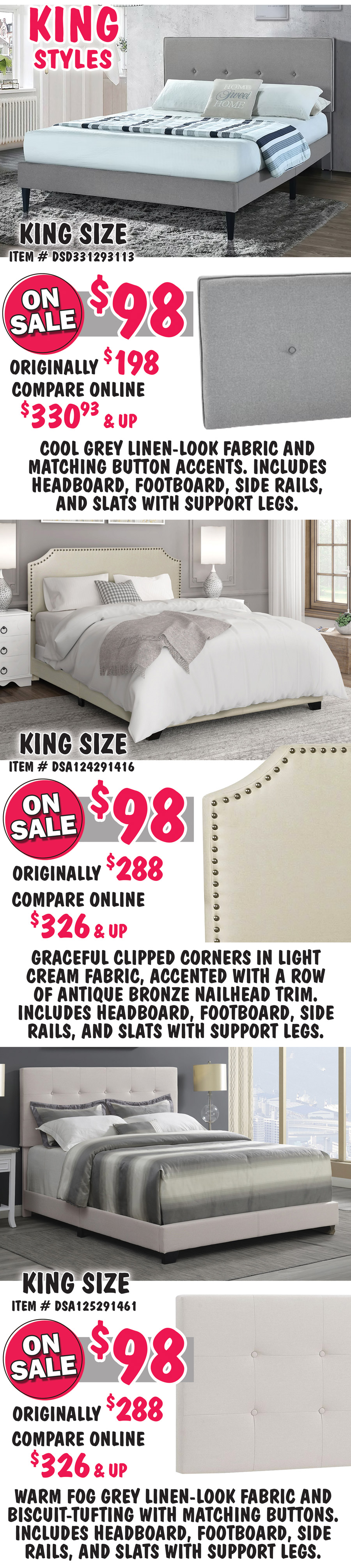 King size Mid-Century Modern in Cool Grey, item number DSD331293113, on sale now $98, originally $198, compare online for $330.93 and up, rectangular headboard features a cool grey linen-look fabric and matching button accents. King size Clipped Corner in Cream, item number DSA124291416, on sale now $98, originally $288, compare online for $326 and up, headboard features graceful clipped corners in a light cream fabric, accented with a row of antique bronze nailhead trim. King size Biscuit-Tufted in Fog Grey, item number DSA125291461,on sale now $98, originally $288, compare online for $326 and up, rectangular headboard features a warm fog grey linen-look fabric and biscuit-tufting with matching buttons.