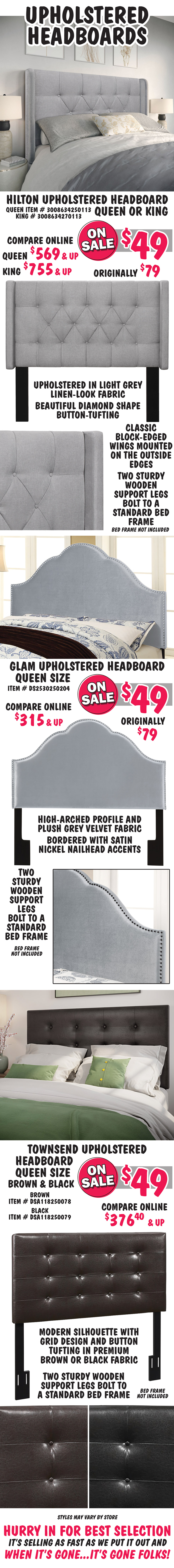 Upholstered Headboards 4 styles. Hilton Headboard - Queen or King, your choice On Sale now $49 each, original price $79, compare online Queen $569 and up, King $755 and up, Queen item number 3008634250113, King number 3008634270113.  Upholstered in light grey linen-look fabric with beautiful diamond shape button-tufting. Classic block-edged wings mounted on the outside edges. Two sturdy wooden support legs bolt to a standard bed frame. Glam Headboard – Queen size, On Sale now $49 each, original price $79, compare online for $315 and up, item number DS2530250204. High-arched profile and plush grey velvet fabric bordered with satin nickel nailhead accents. Two sturdy wooden support legs bolt to a standard bed frame. Townsend Headboard – Queen size in Brown and Black, On Sale now $49, compare online for $375.40 and up, Brown item number DSA118250078 and item number DSA118250079. Modern silhouette with grid design and button tufting in premium brown or black fabric. Two sturdy wooden support legs bolt to a standard bed frame. Sold as headboards only, bed frames not included. Styles may vary by store. Hurry in for best selection. It’s selling as fast as we put it out and when it’s gone, it’s gone folks.