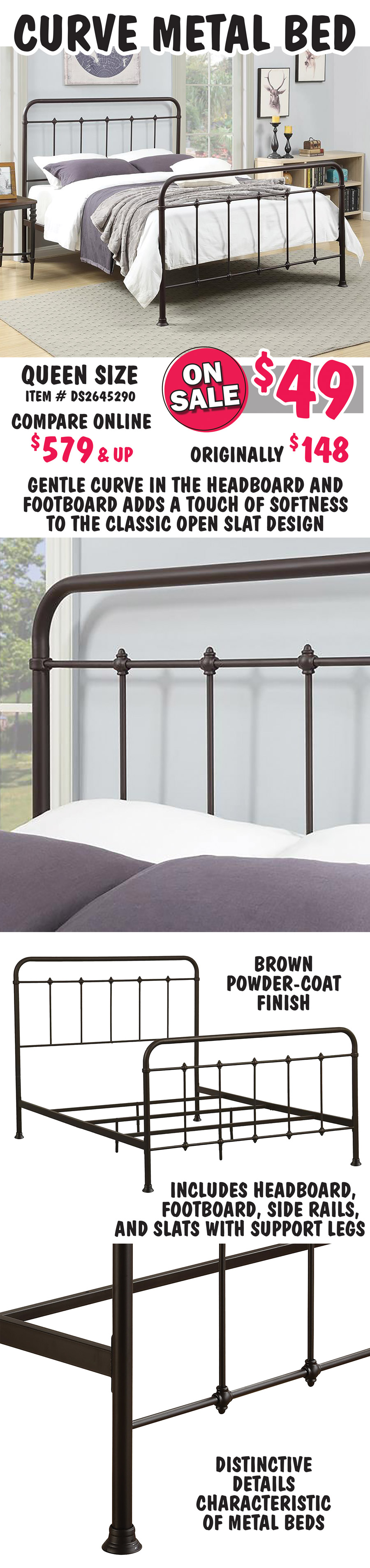 Curve Metal Bed, Queen size - ON SALE now $49, originally $148, compare online at $579 and up. Gentle curve in the headboard and footboard adds a touch of softness to the classic open slat design. Brown powder-coat finish with distinctive ornamental details characteristic of metal beds. Includes headboard, footboard, side rails, and slats with support legs. Queen item number DS2645290.