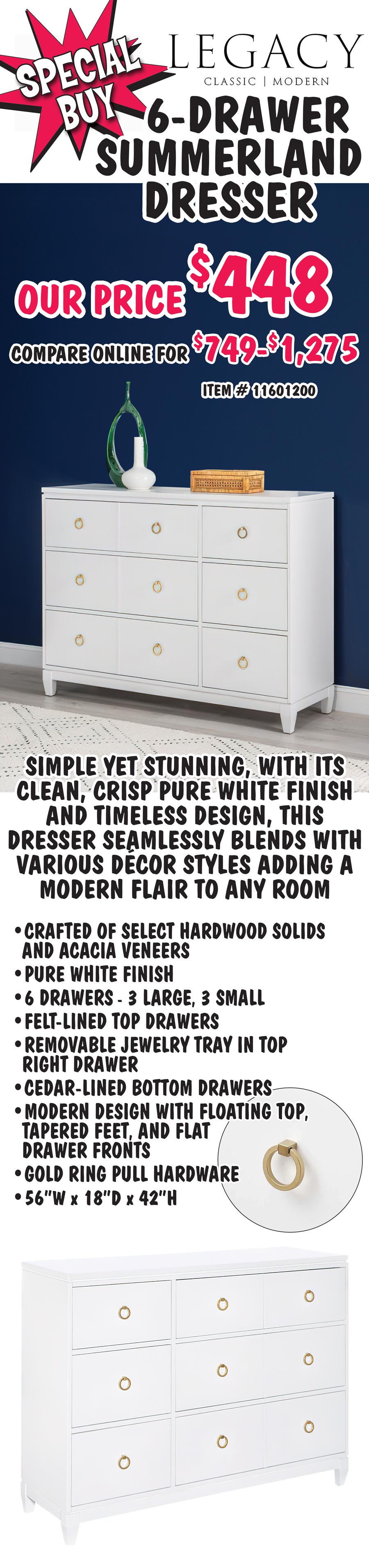 Special Buy Legacy Classic 6-Drawer Summerland Dresser, our price $448, compare online for $749 to $1,275, item number 11601200. Simple yet stunning, with its clean, crisp pure white finish and timeless design, this dresser seamlessly blends with various decor styles adding a modern flair to any room. Crafted of select hardwood solids and Acacia veneers with pure white finish. 6 drawers 3 large, 3 small, felt-lined top drawers with removable jewelry tray in top right drawer and cedar-lined bottom drawers. Modern design with floating top, tapered feet, flat drawer fronts, and gold ring pull hardware. 56 inches wide by 18 inches deep by 42 inches high.