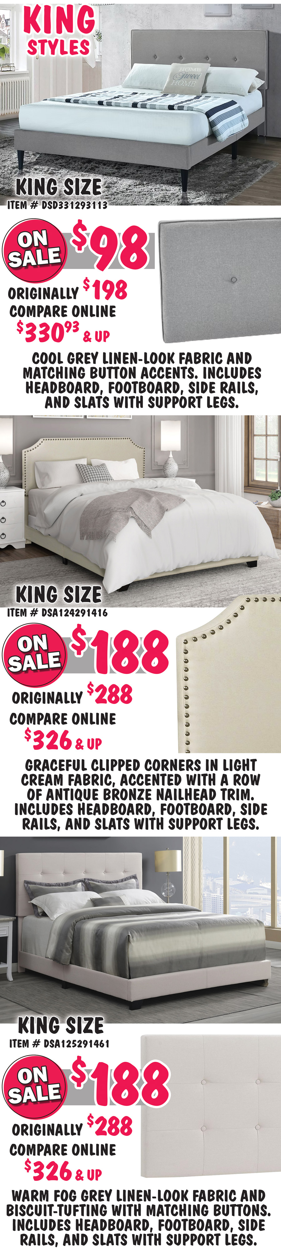 King size Mid-Century Modern in Cool Grey, item number DSD331293113, on sale now $98, originally $198, compare online for $330.93 and up, rectangular headboard features a cool grey linen-look fabric and matching button accents. King size Clipped Corner in Cream, item number DSA124291416, on sale now $188, originally $288, compare online for $326 and up, headboard features graceful clipped corners in a light cream fabric, accented with a row of antique bronze nailhead trim. King size Biscuit-Tufted in Fog Grey, item number DSA125291461,on sale now $188, originally $288, compare online for $326 and up, rectangular headboard features a warm fog grey linen-look fabric and biscuit-tufting with matching buttons. 