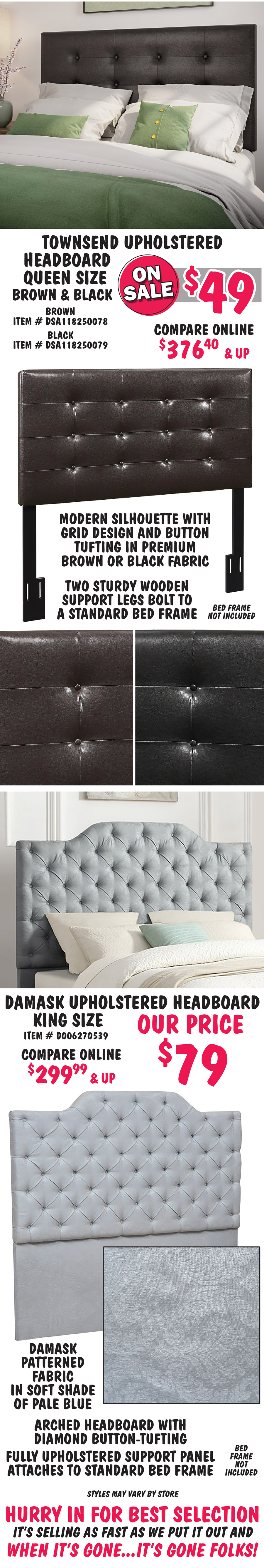 Townsend Headboard – Queen size in Brown and Black, On Sale now $49, compare online for $375.40 and up, Brown item number DSA118250078 and item number DSA118250079. Modern silhouette with grid design and button tufting in premium brown or black fabric. Two sturdy wooden support legs bolt to a standard bed frame. Damask Headboard – King size, our price $79, compare online for $299.99 and up, item number D006270539. Damask patterned fabric in soft shade of pale blue. Arched headboard with diamond button-tufting and fully upholstered support panel attaches to standard bed frame. Sold as headboards only, bed frames not included. Styles may vary by store. Hurry in for best selection. It’s selling as fast as we put it out and when it’s gone, it’s gone folks.