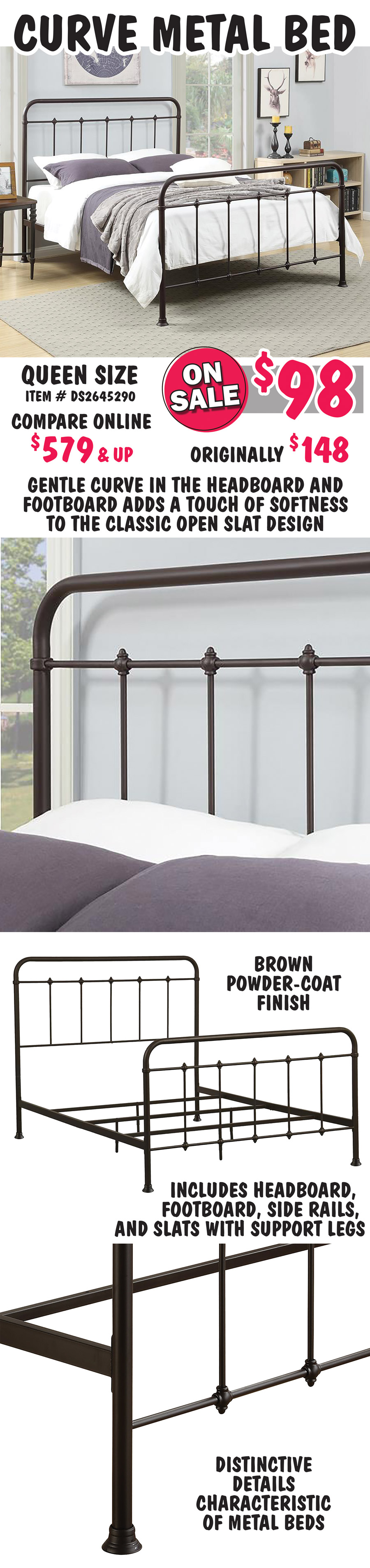 Curve Metal Bed, Queen size - ON SALE now $98, originally $148, compare online at $579 and up. Gentle curve in the headboard and footboard adds a touch of softness to the classic open slat design. Brown powder-coat finish with distinctive ornamental details characteristic of metal beds. Includes headboard, footboard, side rails, and slats with support legs. Queen item number DS2645290.