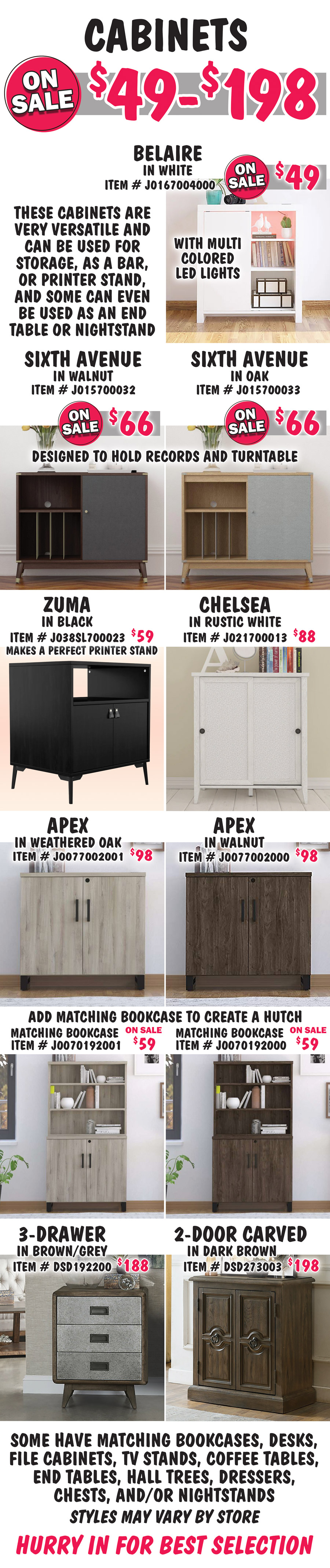 Cabinets on sale now $49 to $198. These cabinets are very versatile and can be used for storage, as a bar, or printer stand, and some can even be used as an end table or nightstand. Belaire in White with multi colored LED lights on sale no $49, item number J0167004000. Sixth Avenue in 2 colors is designed to hold records and a turntable on sale now $66 each, Walnut item number J015700032 and Oak item number J015700033. Zuma in Black $59, item number J038SL700023, makes a perfect printer stand. Chelsea in Rustic White $88, item number J021700013. Apex in 2 colors $98 each, Weathered Oak item number J0077002001 and Walnut item number J0077002000. Add a matching Apex Bookcase to create a hutch. Matching Bookcases in 2 colors on sale now $59 each, Weathered Oak item number J00070192001 and Walnut item number J00070192000. 3-Drawer in Brown-Grey $188, item number DSD192200. 2-Door Carved in Dark Brown item number DSD273003, $198. Some have matching bookcases, desks, file cabinets, TV stands, coffee tables, end tables, hall trees, dressers, chests, and-or nightstands. Styles may vary by store. Hurry in for best selection.