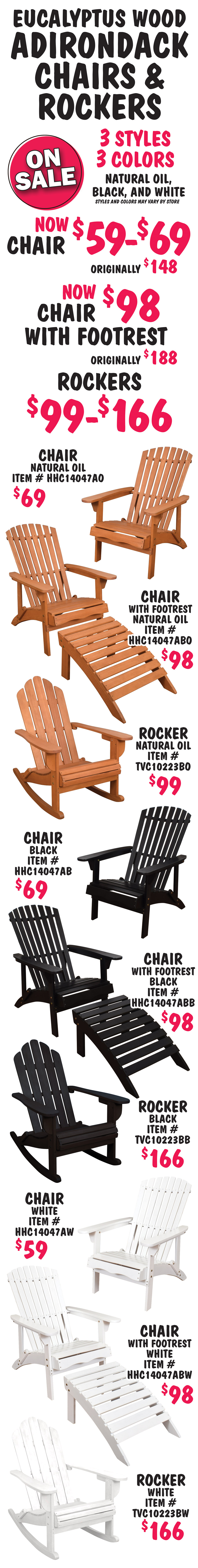 Eucalyptus Adirondack Chairs and Rockers on sale chairs now $59 to $69, originally $148, chairs with footrest now $98, originally $188, and rockers $99 to $166. 3 styles, 3 colors, natural oil, black, and white, styles and colors may vary by store. Natural oil chair $69 item number HHC14047AO, Natural oil chair with footrest $98 item number HHC14047ABO, and Natural oil rocker $99 item number TVC10223BO. Black chair $69 item number HHC14047AB, Black chair with footrest $98 item number HHC14047ABB, and Black rocker $166 item number TVC10223BB. White chair $59 item number HHC14047AW, White chair with footrest $98 item number HHC14047ABW, and White rocker $166 item number TVC10223BW.