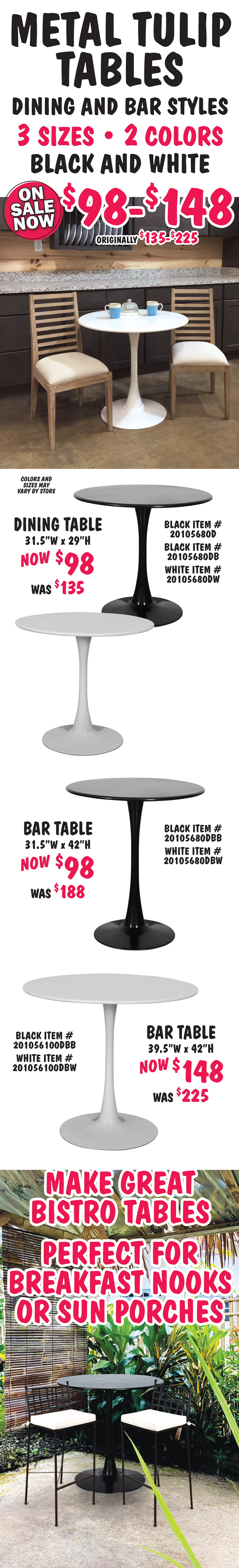Metal Tulip Tables dining and bar styles, on sale now $98 to $148, originally $135 to $225, 3 sizes in 2 colors - black, and white, colors and sizes may vary by store. Dining Table 31 and a half inches wide now $98, was $135, 29 inches high, black item numbers 20105680D and 20105680DB, and white item number 20105680DW. Bar Table 31 and a half inches wide now $98, was $188, 42 inches high, black item number 20105680DBB and white item number 20105680DBW. Bar Table 39 and a half inches wide now $148, was $225, 42 inches high, black item number 201056100DBB and white item number 201056100DBW. Make great bistro tables, perfect for breakfast nooks or sun porches.