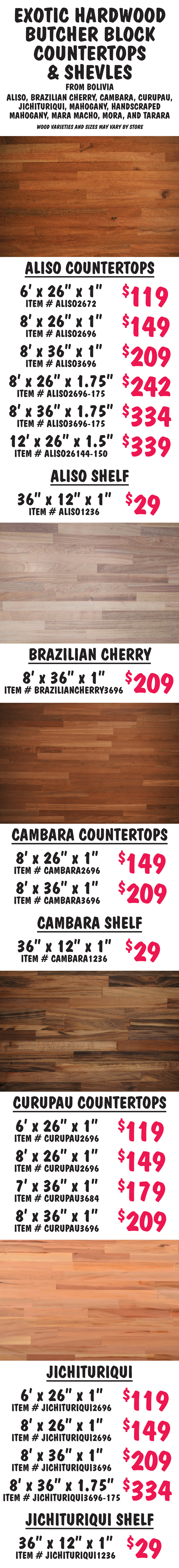 Exotic Hardwood Butcher Block Countertops and Shelves from Bolivia in Aliso, Brazilian Cherry, Cambara, Curupau, Jichituriqui, Mahogany, Handscraped Mahogany, Mara Macho, Mora, and Tarara, wood varieties and sizes may vary by store. Aliso countertops 6 feet by 26 inches by 1 inch $119 item number ALISO2672, 8 feet by 26 inches by 1 inch $159 item number ALISO2696, 8 feet by 36 inches by 1 inch $209 item number ALISO3696, 8 feet by 26 inches by 1 and 3 quarter inches $242 item number ALISO2696 dash 175, 8 feet by 36 inches by 1 and 3 quarter inches $334 item number ALISO3696 dash 175, 12 feet by 26 inches by 1 and a half inches $339 item number ALISO26144 dash 150. Aliso shelf 36 inches by 12 inches by 1 inch $29 item number ALISO1236. 8 feet by 36 inches by 1 inch. Brazilian Cherry countertop 8 feet by 36 inches by 1 inch $209 item number BRAZILIANCHERRY3696. Cambara countertops 8 feet by 26 inches by 1 inch $149 item number CAMBARA2696, 8 feet by 36 inches by 1 inch $209 item number CAMBARA3696. Cambara shelf 36 inches by 12 inches by 1 inch $29 item number CAMBARA1236. Curupau countertops 6 feet by 26 inches by 1 inch $119 item number CURUPAU2696, 8 feet by 26 inches by 1 inch $149 item number CURUPAU2696, 7 feet by 36 inches by 1 inch $179 item number CURUPAU3684, 8 feet by 36 inches by 1 inch $209 item number CURUPAU3696. Jichituriqui countertops 6 feet by 26 inches by 1 inch $119 item number JICHITURIQUI2696, 8 feet by 26 inches by 1 inch $149 item number JICHITURIQUI2696, 8 feet by 36 inches by 1 inch $209 item number JICHITURIQUI3696, 8 feet by 36 inches by 1 and 3 quarter inches $334 item number JICHITURIQUI3696 dash 175. Jichituriqui shelf 36 inches by 12 inches by 1 inch $29 item number JICHITURIQUI1236.