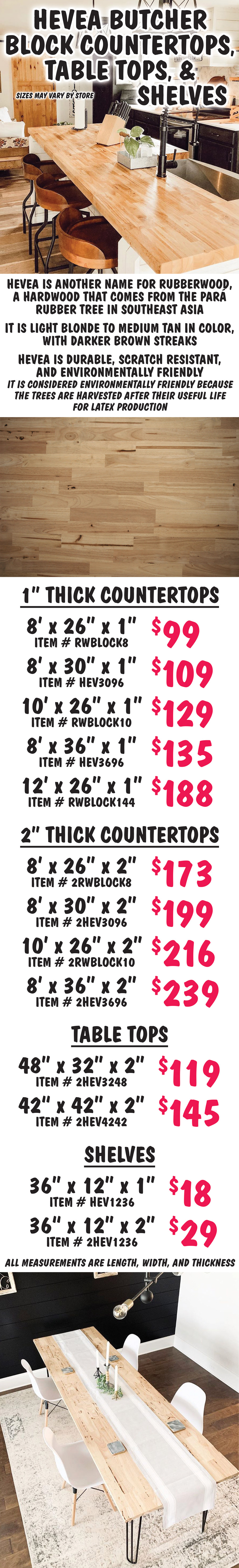 Hevea Butcher Block Countertops, Table Tops, and Shelves, sizes may vary by store. Hevea is another name for rubberwood, a hardwood that comes from the para rubber tree in Southeast Asia. It is light blonde to medium tan in color, with darker brown streaks. Hevea is durable, scratch resistant, and environmentally friendly. It is considered environmentally friendly because the trees are harvested after their useful life for lateby production. 1 inch thick countertops 8 feet by 26 inches by 1 inch $99 item number RWBLOCK8, 8 feet by 30 inches by 1 inch $109 item number HEV3096, 10 feet by 26 inches by 1 inch $129 item number RWBLOCK10, 8 feet by 36 inches by 1 inch $135 item number HEV3696, 12 feet by 26 inches by 1 inch $188 item number RWBLOCK144. 2 inch thick countertops 8 feet by 26 inches by 2 inches $173 item number 2RWBLOCK8, 8 feet by 30 inches by 2 inches $199 item number 2HEV3096, 10 feet by 26 inches by 2 inches $216 item number 2RWBLOCK10, 8 feet by 36 inches by 2 inches $239 item number 2HEV3696. Table Tops 48 inches by 32 inches by 2 inches $119 item number 2HEV3248, 42 inches by 42 inches by 2 inches $145 item number 2HEV4242. Shelves 36 inches by 12 inches by 1 inch $18 item number HEV1236, 36 inches by 12 inches by 2 inches $29 item number 2HEV1236. All measurements are length, width, and thickness.