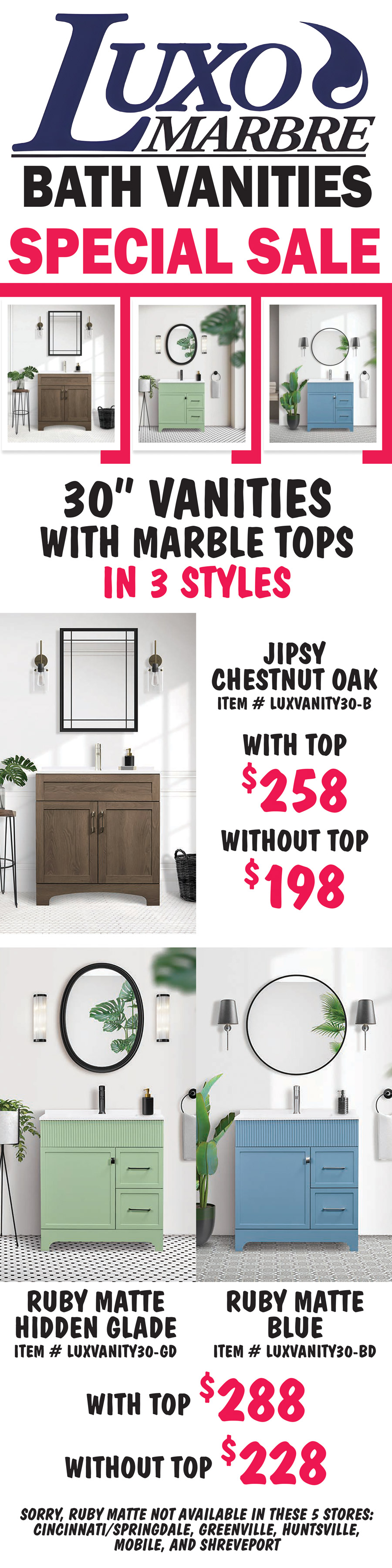 Special Sale 3 inch vanities with marble tops in 3 styles. Jipsy Chestnut Oak with top $258, without top $198, item number LUXOVANITY30 dash B. Ruby Matte Hidden Glade Green with top $288, without top $228, item number LUXOVANITY30 dash GD, and Ruby Matte Blue with top $288, without top $228, item number LUXOVANITY30 dash BD. Sorry, Ruby Matte is not available in these 5 stores, Cincinnati Springdale, Greenville, Huntsville, Mobile, and Shreveport.