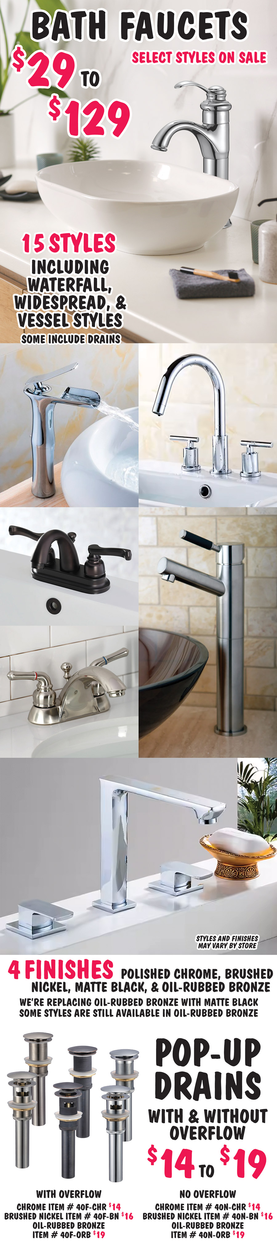 Bath Faucets in 15 styles including waterfall, widespread, and vessel styles, some include drains $29 to $129, select styles on sale. 4 finishes - chrome, brushed nickel, matte black, and oil rubbed bronze. We’re replacing oil rubbed bronze with matte black. Some styles are still available in oil rubbed bronze. Styles and finishes may vary by store. Pop-up Drains with and without overflow - $14 to $19, chrome $14 with overflow item number 40F dash CHR, without overflow 40N dash CHR, brushed nickel $16 with overflow item number 40F dash BN, without overflow 40N dash BN, and oil rubbed bronze $19 with overflow item number 40F dash ORB, without overflow 40N dash ORB.