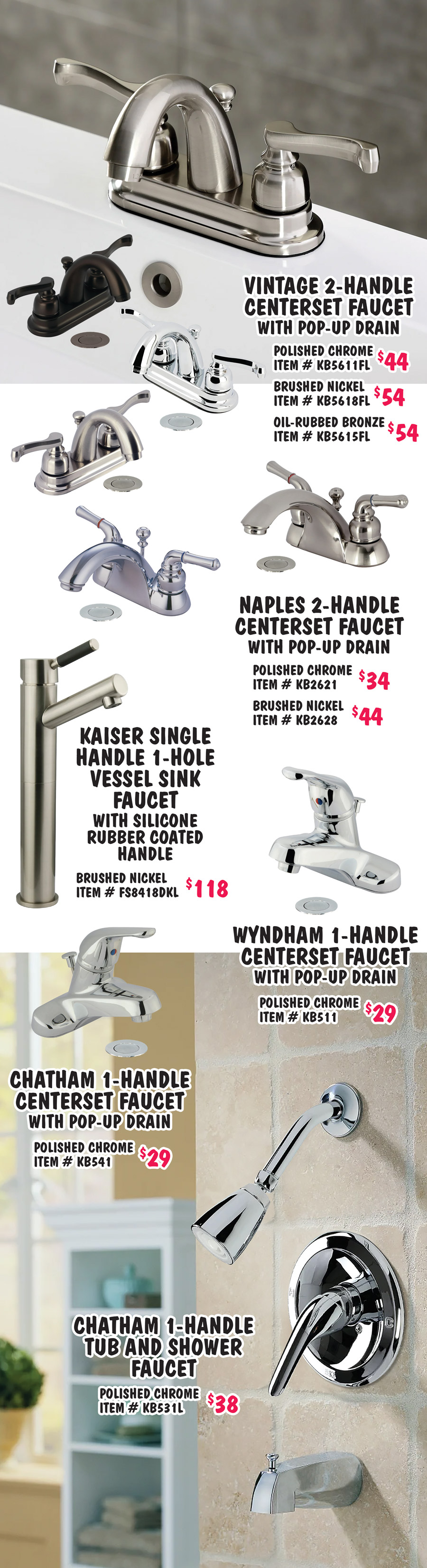 Vintage 2 handle centerset faucet with pop up drain polished chrome $44 item number KB5611FL, brushed nickel $54 item number KB5618FL, and oil rubbed bronze $54 item number KB5615FL. Naples 2 handle centerset faucet with pop up drain polished chrome $34 item number KB2621 and brushed nickel $44 item number KB2628. Kaiser single handle 1 hole vessel sink faucet with silicone rubber coated handle brushed nickel $118 item number FS8418DKL. Wyndham 1 handle centerset faucet with pop up drain polished chrome $29 item number KB511. Chatham 1 handle centerset faucet polished chrome $29 item number KB541. Chatham 1 handle tub and shower faucet polished chrome $38 item number KB531L.