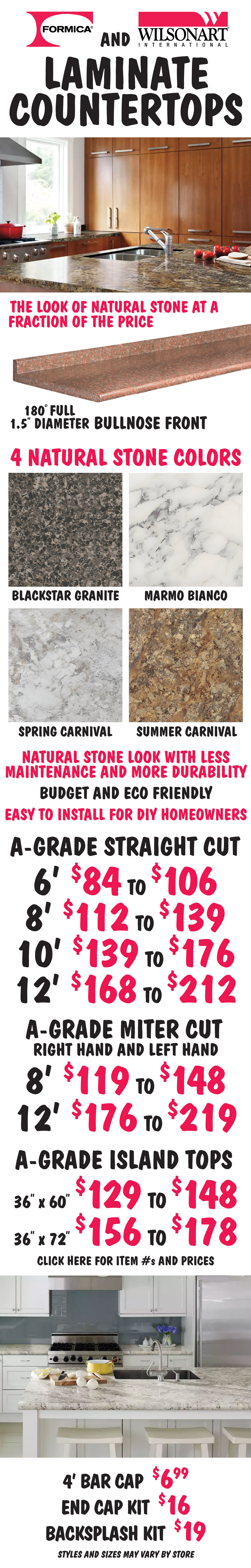 Formica and Wilson Art International Laminate Countertops. The look of natural stone at a fraction of the price. 4 natural stone colors: Blackstar Granite, Marmo Bianco, Spring Carnival, and Summer Carnival. 180 degree full 1 and a half inch diameter bullnose front. A Grade Straight Cut - 6 foot for $84 to $106, 8 foot for $112 to $139, 10 foot for $139 to $176, and 12 foot for $168 to $212. A Grade Miter Cut, right hand or left hand - 8 foot for $119 to $148, and 12 foot for $176 to $219. A Grade Island Tops – 36 inches by 60 inches for $129 to $148 and 36 inches by 72 inches for $156 to $178. 4 foot bar cap $6.99, end cap kit $16, and backsplash kit $19. Click here for item numbers and individual prices. Natural stone look with less maintenance and more durability, budget and eco friendly, easy to install for D I Y homeowners. Styles and sizes may vary by store.