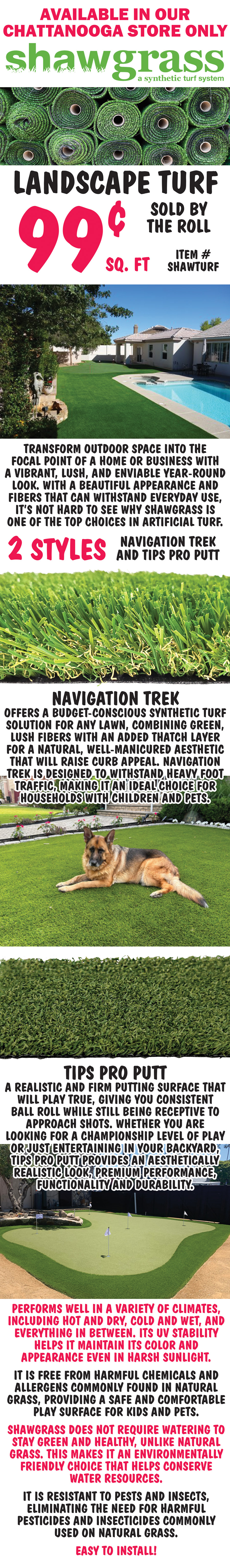 Shawgrass Landscape Turf 99 cents a square foot, sold by the roll, item number SHAWTURF, available in our Chattanooga store only. Transform outdoor space into the focal point of a home or business with a vibrant, lush, and enviable year-round look. With a beautiful appearance and fibers that can withstand everyday use, it’s not hard to see why Shawgrass is one of the top choices in artificial turf. 2 styles Navigation Trek and Tips Pro Putt. Navigation Trek offers a budget-conscious synthetic turf solution for any lawn, combining green, lush fibers with an added thatch layer for a natural, well-manicured aesthetic that will raise curb appeal. Navigation Trek is designed to withstand heavy foot traffic, making it an ideal choice for households with children and pets. Tips Pro Putt is a realistic and firm putting surface that will play true, giving you consistent ball roll while still being receptive to approach shots. Whether you are looking for a championship level of play or just entertaining in your backyard, Tips Pro Putt provides an aesthetically realistic look, premium performance, functionality and durability. Performs well in a variety of climates, including hot and dry, cold and wet, and everything in between. Its UV stability helps it maintain its color and appearance even in harsh sunlight. It is free from harmful chemicals and allergens commonly found in natural grass, providing a safe and comfortable play surface for kids and pets. Shawgrass does not require watering to stay green and healthy, unlike natural grass. This makes it an environmentally friendly choice that helps conserve water resources. It is resistant to pests and insects, eliminating the need for harmful pesticides and insecticides commonly used on natural grass. Easy to install!
