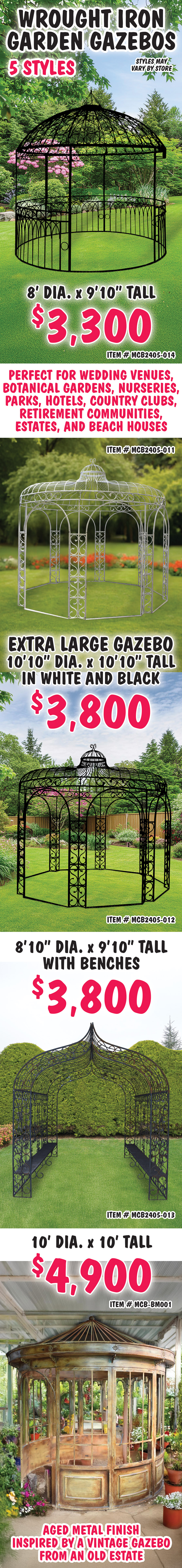 Wrought Iron Garden Gazebos $3,300 to $4,900, 5 grand styles. Perfect for wedding venues, botanical gardens, nurseries, parks, hotels, country clubs, retirement communities, estates, and beach houses. 8 feet in diameter by 9 feet 10 inches tall $3,300 item number MCB2405-014, 8 feet in diameter by 9 feet 10 inches tall $3,300 item number MCB2405-014, extra large 10 feet 10 inches in diameter by 10 feet 10 inches tall $3,800 in white item number MCB2405-011 and black item number MCB2405-012, 8 feet 10 inches in diameter by 9 feet 10 inches tall arch with attached benches running the full length of each side $3,800 item number MCB2405-013, 10 feet in diameter by 10 feet tall $4,900 with aged metal finish inspired by a vintage gazebo from an old estate item number MCB dash BM001. Styles may vary by store.