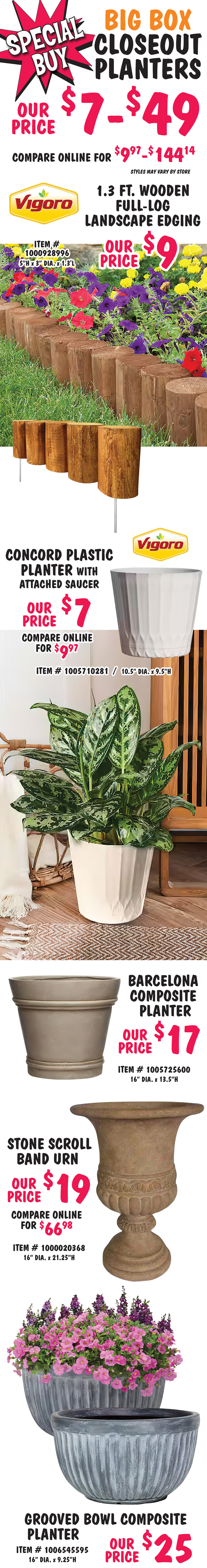 Special Buy Big Box Closeout Planters $7 to $49, compare online for $9.97 to $144.14, styles may vary by store. Vigoro 1 point 3 foot wooden full log Landscape Edging our price $9, item number 1000928996, 5 inches high by 3 inches in diameter, by 1 point 3 feet long. Vigoro Concord plastic planter with attached saucer our price $7, compare online for $9.97, item number 1005710281, 10 and a half inches in diameter by 9 and a half inches high. Barcelona composite planter our price $17, item number 1005725600, 16 inches in diameter by 13 and a half inches high. Stone scroll band urn our price $19, compare online for $66.98, item number 1000020368, 16 inches in diameter by 21 and a quarter inches high. Grooved bowl composite planter our price $25, item number 1006545595, 16 inches in diameter by 9 and a quarter inches high.