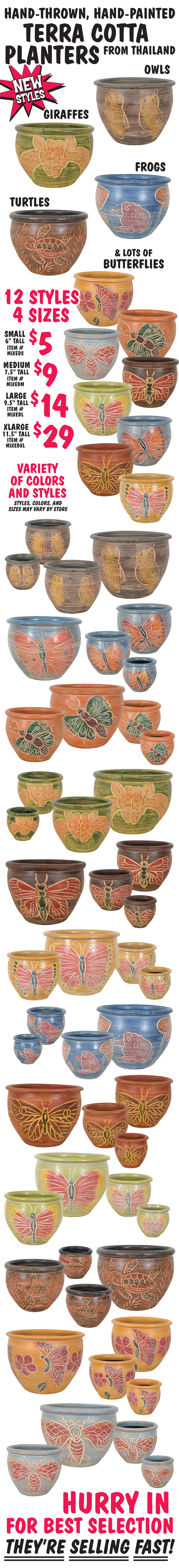 Hand-Thrown, Hand-Painted Terra Cotta Planters from Thailand. New styles include owls, giraffes, frogs, turtles, and lots of butterflies. 12 styles in 4 sizes: small is 6 inches tall for $5, item number MIXEDS, medium is 7 and a half inches tall for $9, item number MIXEDM, large is 9 and a half inches tall for $14, item number MIXEDL, extra large is 11 and a half inches tall for $29, item number MIXEDXL. Variety of colors and styles, styles, colors and sizes may vary by store. Hurry in for best selection. They’re selling fast!