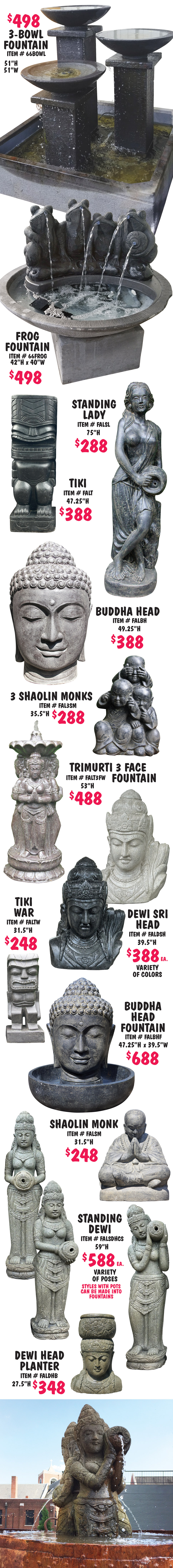 Balinese Statuary and Fountains, what better way to bring tranquility to your garden with monks, buddhas, dewi goddesses, moi heads, and tikis, as well as contemporary designs, and more, all handcrafted in Bali. Statuary $80 to $1,244, fountains $488 to $2,500, other styles may be available, styles may vary by store. Face Decorations $288, 39 and half inches high, item number FALFD. Wise Monks in 2 sizes, small $188, 27 inches long, item number MONK6, and large $288, 43 inches long, item number MONK2. 3 Face Monks $198, 26 inches high, item number FAL3FM. Standing Dewis $888 each, 78 and 3 quarter inches high, item number FALSDHCL, variety of poses, styles with pots can be made into fountains. 3 Shaolin Monks Tall $288, 43 and a quarter inches high, item number FAL3SMT. Square Tapered Bowl Fountain $498, 64 inches high, 44 inches wide, item number 66STB. Moi Head $388, 59 inches high, item number FALMH2. Standing Buddha $388, 71 inches high, item number FALSBFC. Sitting Buddha $288, 39 and half inches high, item number FALSB. Dewi Head $288, 39 and a half inches high, item number FALDH. Happy Buddha Mask $80, 11 and 3 quarter inches high, item number FALHBM.