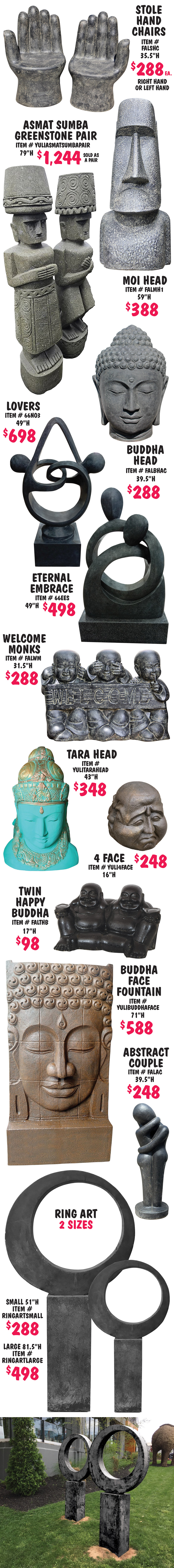 Balinese Statuary and Fountains, what better way to bring tranquility to your garden with monks, buddhas, dewi goddesses, moi heads, and tikis, as well as contemporary designs, and more, all handcrafted in Bali. Statuary $80 to $1,244, fountains $488 to $2,500, other styles may be available, styles may vary by store. Face Decorations $288, 39 and half inches high, item number FALFD. Wise Monks in 2 sizes, small $188, 27 inches long, item number MONK6, and large $288, 43 inches long, item number MONK2. 3 Face Monks $198, 26 inches high, item number FAL3FM. Standing Dewis $888 each, 78 and 3 quarter inches high, item number FALSDHCL, variety of poses, styles with pots can be made into fountains. 3 Shaolin Monks Tall $288, 43 and a quarter inches high, item number FAL3SMT. Square Tapered Bowl Fountain $498, 64 inches high, 44 inches wide, item number 66STB. Moi Head $388, 59 inches high, item number FALMH2. Standing Buddha $388, 71 inches high, item number FALSBFC. Sitting Buddha $288, 39 and half inches high, item number FALSB. Dewi Head $288, 39 and a half inches high, item number FALDH. Happy Buddha Mask $80, 11 and 3 quarter inches high, item number FALHBM.