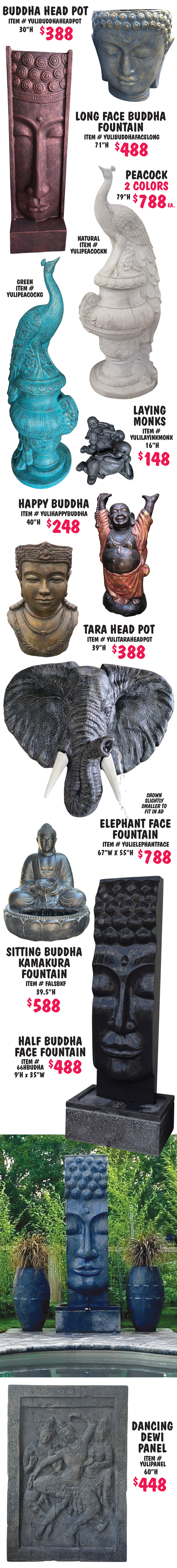Balinese Statuary and Fountains, what better way to bring tranquility to your garden with monks, buddhas, dewi goddesses, moi heads, and tikis, as well as contemporary designs, and more, all handcrafted in Bali. Statuary $80 to $1,244, fountains $488 to $2,500, other styles may be available, styles may vary by store. Face Decorations $288, 39 and half inches high, item number FALFD. Wise Monks in 2 sizes, small $188, 27 inches long, item number MONK6, and large $288, 43 inches long, item number MONK2. 3 Face Monks $198, 26 inches high, item number FAL3FM. Standing Dewis $888 each, 78 and 3 quarter inches high, item number FALSDHCL, variety of poses, styles with pots can be made into fountains. 3 Shaolin Monks Tall $288, 43 and a quarter inches high, item number FAL3SMT. Square Tapered Bowl Fountain $498, 64 inches high, 44 inches wide, item number 66STB. Moi Head $388, 59 inches high, item number FALMH2. Standing Buddha $388, 71 inches high, item number FALSBFC. Sitting Buddha $288, 39 and half inches high, item number FALSB. Dewi Head $288, 39 and a half inches high, item number FALDH. Happy Buddha Mask $80, 11 and 3 quarter inches high, item number FALHBM.