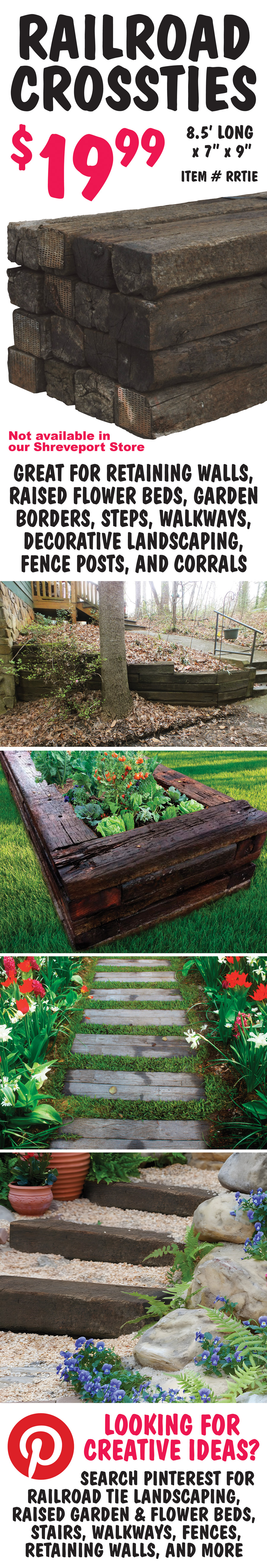 Railroad Crossties $19.99 each, item number RRTIES, 8 and a half feet long by 7 inches by 9 inches, not available in our Shreveport store. Great for retaining walls, raised flower beds, garden borders, steps, walkways, decorative landscaping, fence posts, and corrals. Looking for creative ideas? Search Pinterest for railroad tie landscaping, raised garden & flower beds, stairs, walkways, fences, retaining walls, and more.