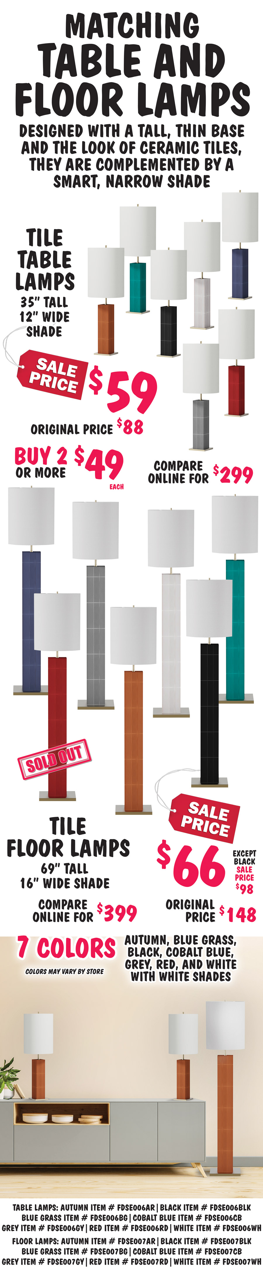 Matching Tile Table and Floor Lamps, designed with a tall, thin base and the look of ceramic tiles, they are complemented by a smart, narrow shade. Tile Table Lamps, 35 inches tall with 12 inch wide white shades, sale price $59, buy 2 or more $49 each, original price $88, compare online for $299. Tile Floor Lamps, 69 inches tall with 16 inch wide white shade, sale price $66, except black - sale price $98, original price $148, compare online for $399. Available in 7 colors - autumn, black, blue grass, cobalt blue, grey, red, and white. Color may vary by store. Table lamps: autumn item number FDSE006AR, black item number FDSE006BLK, blue grass item number FDSE006BG, cobalt blue item number FDSE006CB, grey item number FDSE006GY, red item number FDSE006RD, white item number FDSE006WH. Floor lamps: autumn item number FDSE007AR, black item number FDSE007BLK, blue grass item number FDSE007BG, cobalt blue item number FDSE007CB, grey item number FDSE007GY, red SOLD OUT item number FDSE007RD, white item number FDSE007WH.