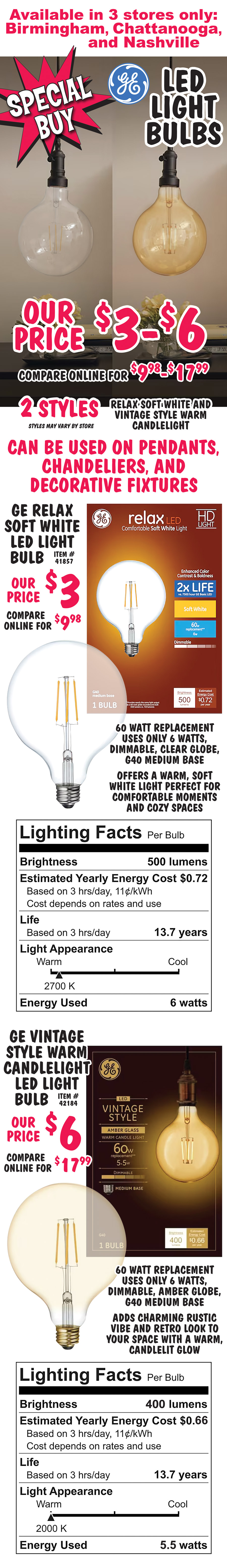 Special Buy G E L E D Light Bulbs our price $3 to $6, compare online for $9.98 to $17.99, 2 styles, Relax Soft White and Vintage Style Warm Candlelight, available in 3 stores only, Birmingham, Chattanooga, and Nashville, styles may vary by store. Can by used on pendants, chandeliers, and decorative fixtures. G E Relax Soft White L E D Light Bulb our price $3, compare online for $9.98, item number 41857. 60 watt replacement uses on 6 watts, dimmable, clear globe, G 40 medium base, offers, a warm, soft white light perfect for comfortable moments and cozy spaces. Lighting Facts per bulb, Brightness 500 lumens. Estimated yearly energy cost 72 cents based on 3 hours per day, 11 cents per kilowatt hour, cost depends on rates and use. Life 13 point 7 years based on 3 hours per day. Light Appearance warm 2,700 kelvin. Energy used 6 watts. G E Vintage Style Warm Candlelight L E D Light Bulb our price $6, compare online for $17.99, item number 42184. 60 watt replacement uses on 6 watts, dimmable, amber globe, G 40 medium base, adds charming rustic vibe and retro look to your space with a warm candlelit glow. Lighting Facts per bulb, Brightness 400 lumens. Estimated yearly energy cost 66 cents based on 3 hours per day, 11 cents per kilowatt hour, cost depends on rates and use. Life 13 point 7 years based on 3 hours per day. Light Appearance warm 2,000 kelvin. Energy used 5 and a half watts.