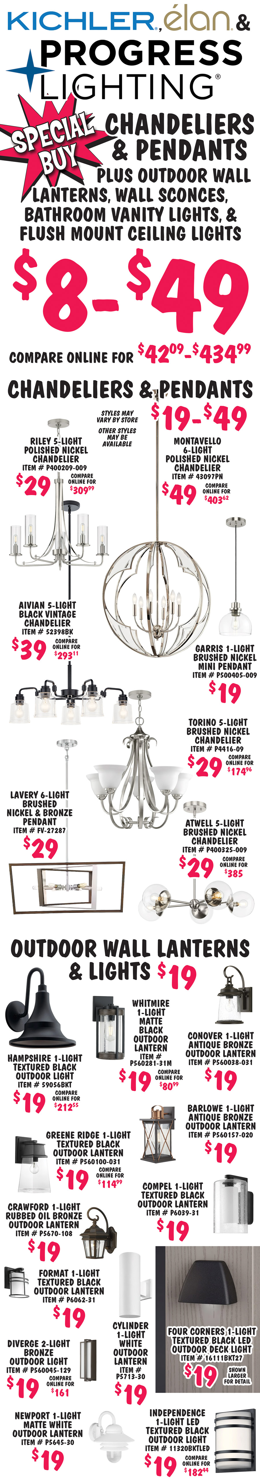 Special Buy Kichler, Elan, and Progress Lighting $8 to $49, chandeliers, pendants, outdoor wall lanterns, flush mount ceiling lights, and bath vanity lights, compare online for $42.09 to $434.99, styles may vary by store, other styles may be available. Chandeliers and Pendants $19 to $49. Riley 5 light polished nickel chandelier $29, compare online for $309.99, item number P400209-009. Valserrano 5 light brushed black chandelier $39, compare online for $233.66, item number 44377BK. Montavello 6 light polished nickel chandelier $49, compare online for $403.62, item number 43097PN. Aivian 5 light black vintage chandelier $39, compare online for $293.11, item number 52398BK. Garris 1 light brushed nickel mini pendant $19, item number P500405 dash 009. Torino 5 light brushed nickel chandelier $29, compare online for $174.96, item number P4416 dash 09. Lavery 6 light brushed nickel and bronze pendant $29, item number FV dash 27287. Atwell 5 light brushed nickel chandelier $29, compare online for $385, item number P400325 dash 009. Outdoor Wall Lanterns and Lights $19. Hampshire 1 light textured black outdoor wall light $19, compare online for $212.55, item number 59056BKT. Whitmore 1 light matte black outdoor wall lantern $19, compare online for $80.99, item number P560281 dash 31M. Conover 1 light antique bronze outdoor wall lantern $19, item number P560038 dash 031. Greene Ridge 1 light textured black outdoor wall lantern $19, compare online for $114.99, item number P560100 dash 031. Barlowe 1 light antique bronze outdoor wall lantern $19, item number P560157 dash 020. Crawford 1 light rubbed oil bronze outdoor wall lantern $19, item number P6062 dash 31. Compel 1 light textured black outdoor wall lantern $19, item number P6039 dash 31. Format 1 light textured black outdoor wall lantern $19, item number P6062 dash 31. Diverge 2 light bronze outdoor wall light $19, compare online for $161, item number P560045 dash 129. Cylinder 1 light white outdoor wall lantern $19, item number P5713 dash 30. Four Corners 1 light textured black L E D outdoor deck light $19, item number 16111BKT27, shown larger for detail. Newport 1 light matte white outdoor wall lantern $19, item number P5645 dash 30. Independence 1 light L E D textured black outdoor wall light $19, compare online for $182.44, item number 11320BKTLED.