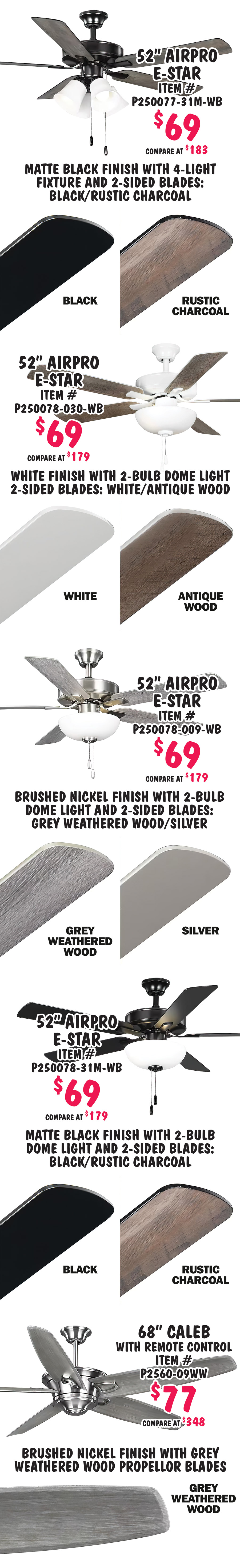 Special Buy Progress Lighting 52 inch to 68 inch ceiling fans, we bought over 1,500 ceiling fans, our price $49 to $77, compare online for $98.98 to $348. Perfect for homes and businesses. 10 styles, variety of colors, all with 5 blades and 3 speeds, some with light fixtures, styles and colors may vary by store. 52 inch Air Pro E Star $49, compare at $120, item number P250084 dash 009, brushed nickel finish with 2 sided blades in grey weathered wood and silver. 52 inch Air Pro E Star $49, compare at $98.98, item number P250084 dash 31M, matte black finish with 2 sided blades in black and rustic charcoal. 52 inch Air Pro E Star $59, compare at $124.25, item number P250077 dash 030 dash WB, white finish with 4 light fixture and 2 sided blades in white and antique wood. 52 inch Air Pro E Star $59, compare at $149, item number P250066 dash 009, brushed nickel finish with 2 sided blades in cherry and natural cherry. 52 inch Air Pro E Star $59, compare at $126.06, item number P250066 dash 030, white finish with 2 sided blades in white and washed oak.