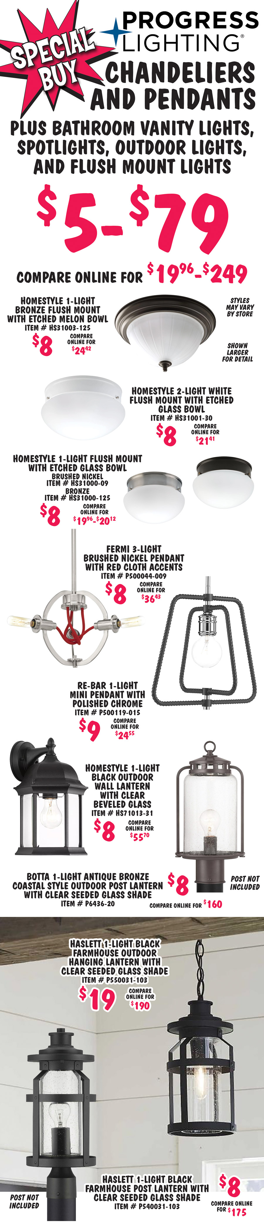 Special Buy Progress Lighting Chandeliers and Pendants plus Bathroom Vanity Lights, Spotlights, Outdoor Lights, and Flush Mount Lights $5 to $79, compare online for $19.96 to $249. Styles may vary by store. Shown larger for detail. Homestyle 1-light bronze flush mount with etched melon bowl $8, compare online for $24.42, item number HS31003 dash 125. Homestyle 2-light white flush mount with etched glass bowl $8, compare online for $21.41, item number HS31001 dash 30. Homestyle 1-light flush mount with etched glass bowl $8, compare online for $19.96 to $20.12, brushed nickel item number HS31000 dash 09 and bronze item number HS31000 dash 125. Fermi 3-light brushed nickel pendant with red cloth accents $8, compare online for $36.43, item number P500044 dash 009. Re-Bar 1-light mini-pendant with polished chrome $9, compare online for $24.55, item number P500119 dash 015. Homestyle 1-light black outdoor wall lantern with clear beveled glass $8, compare online for $55.70, item number HS71013 dash 31. Botta 1-light antique bronze coastal style outdoor post lantern with clear seeded glass shade $8, compare online for $160, item number P6436 dash 20. Haslett 1-light black farmhouse outdoor hanging lantern with clear seeded glass shade $19, compare online for $190, item number P550031 dash 103. Haslett 1-light black farmhouse outdoor post lantern with clear seeded glass shade $8, compare online for $175, item number P540031 dash 103.
