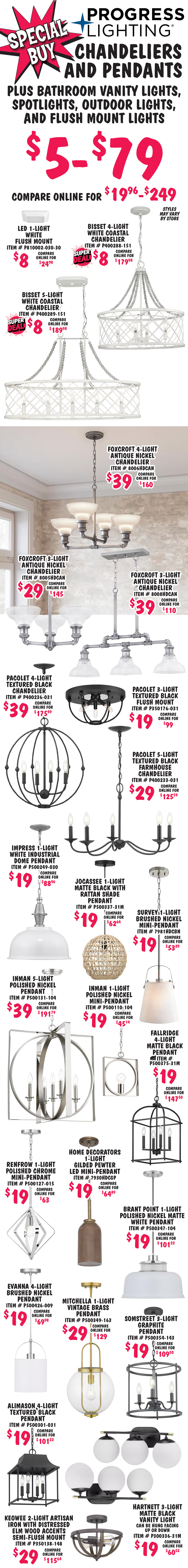 Special Buy Progress Lighting Chandeliers and Pendants plus Bathroom Vanity Lights, Spotlights, Outdoor Lights, and Flush Mount Lights $5 to $79, compare online for $19.96 to $249. Styles may vary by store. L E D 1 light white flush mount $8, compare online for $24.98, item number P810002 dash 030 dash 30. Bisset 4 light white coastal chandelier, super deal $8, compare online for $179.98, item number P400288 dash 151. Bisset 5 light white coastal chandelier, super deal $8, compare online for $189.98, item number P400289 dash 151. Foxcroft 4 light antique nickel chandelier $39, compare online for $160, item number 8006HDCAN. Foxcroft 3 light antique nickel chandelier $29, compare online for $145, item number 8005HDCAN. Foxcroft 3 light antique nickel chandelier $39, compare online for $110, item number 8008HDCAN. Pacolet 4 light textured black chandelier $39, compare online for $175.49, item number P400236 dash 031. Pacolet 3 light textured black flush mount $19, compare online for $99, item number P350176 dash 031. Pacolet 5 light textured black farmhouse chandelier $29, compare online for $125.59, item number P400233 dash 031. Impress 1 light white industrial dome pendant $19, compare online for $88.96, item number P500249 dash 030. Jocassee 1 light matte black with rattan shade pendant $19, compare online for $62.64, item number P500337 dash 31M. Survey 1 light brushed nickel mini pendant $19, compare online for $53.29, item number 7981HDCBN. Inman 5 light polished nickel pendant $39, compare online for $191.79, item number P500131 dash 104. Inman 1 light polished nickel mini pendant $19, compare online for $45.14, item number P500110 dash 104. Fallridge 4 light matte black pendant $19, compare online for $147.50, item number P500375 dash 31M. Renfrow 1 light polished chrome mini pendant $19, compare online for $63, item number P500127 dash 015. Home Decorators 1 light gilded pewter L E D mini pendant $19, compare online for $64.89, item number 7930HDCGP. Brant Point 1 light polished nickel matte white pendant $19, compare online for $101.22, item number P500347 dash 104. Evanna 4 light brushed nickel pendant $19, compare online for $69.98, item number P500426 dash 009. Mitchella 1 light vintage brass pendant $29, compare online for $129, item number P500349 dash 163. Somstreet 3 light graphite pendant $19, compare online for $109.50, item number P500354 dash 143. Alimason 4 light textured black pendant $19, compare online for $101.22, item number P500301 dash 031. Hartnett 3 light matte black vanity light, $19, compare online for $60.52, item number P300336 dash 31M, can be hung facing up or down. Keowee 2 light artisan iron with distressed elm wood accents semi flush mount $29, compare online for $115.64, item number P350138 dash 148.