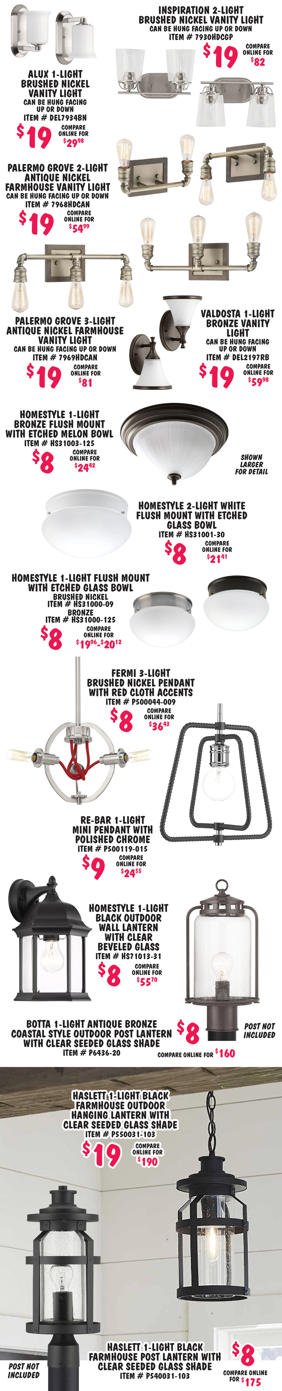 Alux 1 light brushed nickel vanity light $19, compare online for $29.98, item number DEL7934BN, can be hung facing up or down. Inspiration 2 light brushed nickel vanity light $19, compare online for $82, item number 7930HDCGP, can be hung facing up or down. Palermo Grove 2 light antique nickel farmhouse vanity light $19, compare online for $54.99, item number 7968HDCAN, can be hung facing up or down. Palermo Grove 3 light antique nickel farmhouse vanity light $19, compare online for $81, item number 7969HDCAN, can be hung facing up or down. Valdosta 1 light bronze vanity light $19, compare online for $59.98, item number DEL2197RB, can be hung facing up or down. Homestyle 1 light bronze flush mount with etched melon bowl $8, compare online for $24.42, item number HS31003 dash 125. Shown larger for detail. Homestyle 2 light white flush mount with etched glass bowl $8, compare online for $21.41, item number HS31001 dash 30. Homestyle 1 light flush mount with etched glass bowl $8, compare online for $19.96 to $20.12, brushed nickel item number HS31000 dash 09 and bronze item number HS31000 dash 125. Fermi 3 light brushed nickel pendant with red cloth accents $8, compare online for $36.43, item number P500044 dash 009. Re Bar 1 light mini pendant with polished chrome $9, compare online for $24.55, item number P500119 dash 015. Homestyle 1 light black outdoor wall lantern with clear beveled glass $8, compare online for $55.70, item number HS71013 dash 31. Botta 1 light antique bronze coastal style outdoor post lantern with clear seeded glass shade $8, compare online for $160, item number P6436 dash 20. Haslett 1 light black farmhouse outdoor hanging lantern with clear seeded glass shade $19, compare online for $190, item number P550031 dash 103. Haslett 1 light black farmhouse outdoor post lantern with clear seeded glass shade $8, compare online for $175, item number P540031 dash 103.