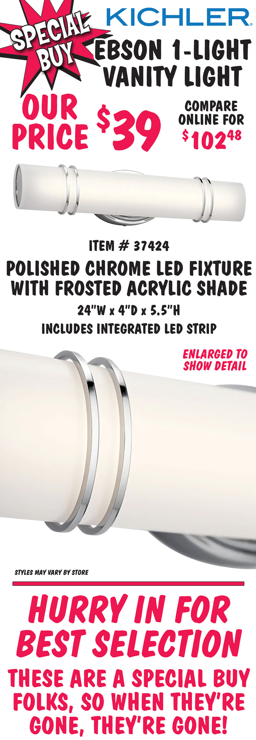 Kichler Ebson 1-light vanity light, our price $39, compare online for $102.48. Polished chrome LED fixture with frosted acrylic shade, item number 37424. 24 inches wide by 4 inches deep by 5 and a half inches high. Includes integrated LED strip. Styles may vary by store. Hurry in for best selection. These are a special buy folks, so when they’re gone, they’re gone!