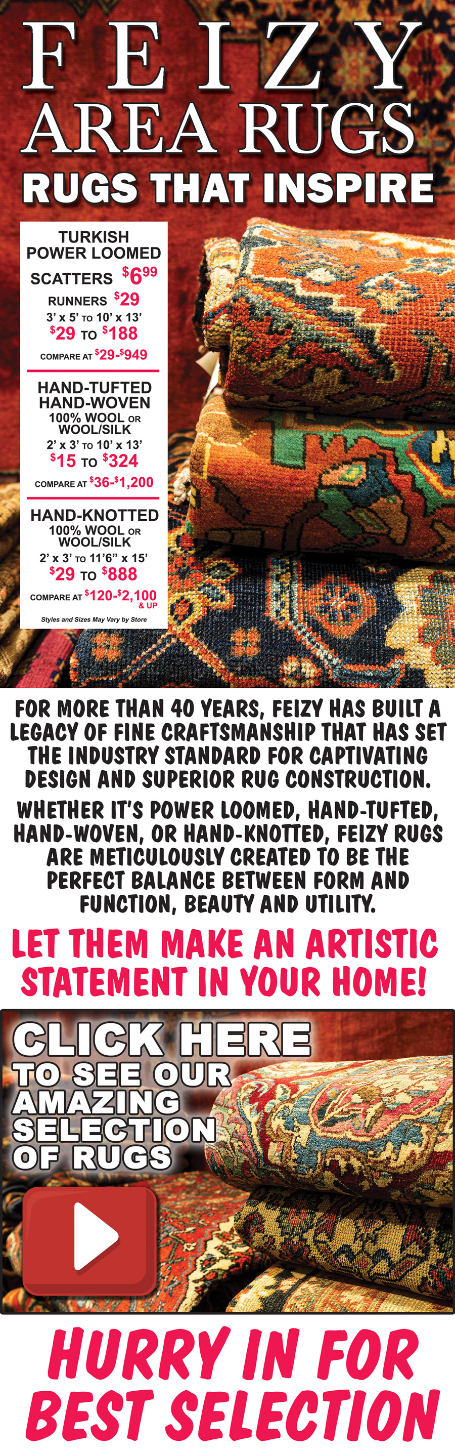 Feizy Area Rugs – Rugs that inspire. Turkish Power Loomed - Scatters for $6.99, Runners for $29, 3 feet by 5 feet to 10 feet by 13 feet for $29 to $188, compare at $29 to $949. Hand-Tufted, Hand-Woven 100 percent wool or wool-silk 2 feet by 3 feet to 10 feet by 13 feet for $15 to $324, compare at $36 to $1,200. Hand-Knotted 100 percent wool or wool-silk 2 feet by 3 feet to 11 feet 6 inches by 15 feet for $29 to $888, compare at $120 to $2,100 and up. Huge variety of styles and colors. Styles and sizes may vary by store. Click here to see our amazing selection. For more than 40 years, Feizy has built a legacy of fine craftsmanship that has set the industry standard for captivating design and superior rug construction. Whether it is power loomed, hand-tufted, hand-woven, or hand-knotted, Feizy rugs are meticulously created to be the perfect balance between form and function, beauty and utility. Let them make an artistic statement in your home! Hurry in for best selection. When they’re gone, they’re gone!