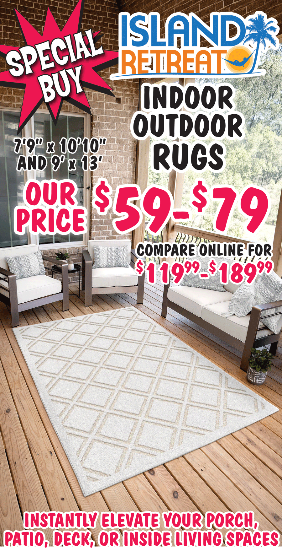 Special Buy Island Retreat Indoor Outdoor Rugs $59 to $79, 2 sizes 7 feet 9 inches by 10 feet 10 inches and 9 feet by 13 feet. Instantly elevate your porch, patio, deck, or inside living spaces.