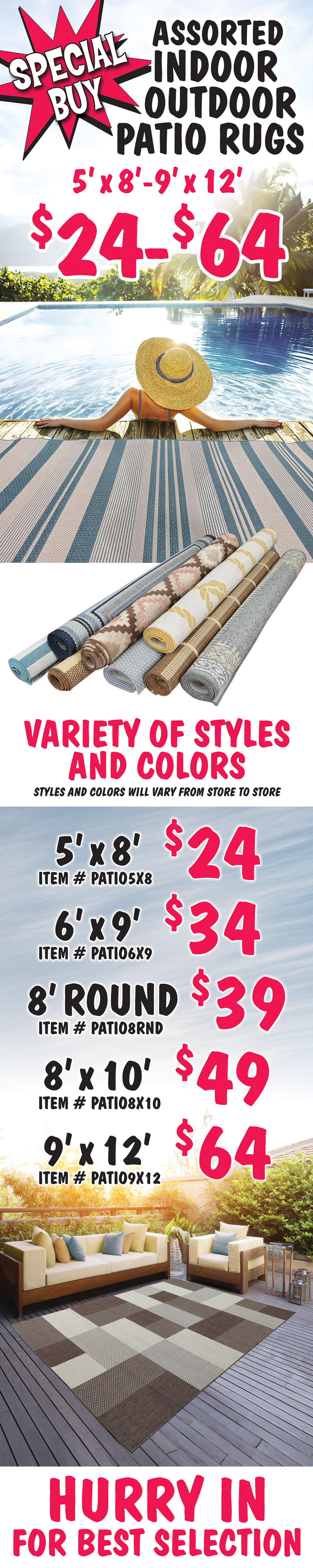 Special Buy Assorted Indoor Outdoor Patio Rugs 5 foot by 8 foot to 9 foot by 12 foot $24 to $64, variety of styles and colors, styles and colors will vary from store to store. 5 foot by 8 foot $24 item number PATIO5X8, 6 foot by 9 foot $34 item number PATIO6X9, 8 foot round $39 item number PATIO8RND, 8 foot by 10 foot $49 item number PATIO8X10, and 9 foot by 12 foot $64 item number PATIO9X12. Hurry in for best selection.