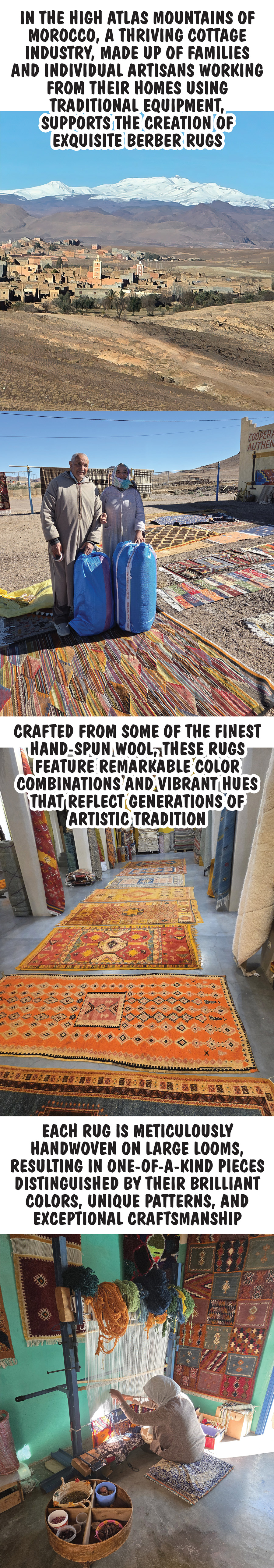 In the High Atlas Mountains of Morocco, a thriving cottage industry, made up of families and individual artisans working from their homes using traditional equipment, supports the creation of exquisite Berber rugs. Crafted from some of the finest hand spun wool, these rugs feature remarkable color combinations and vibrant hues that reflect generations of artistic tradition. Each rug is meticulously handwoven on large looms, resulting in one of a kind pieces distinguished by their brilliant colors, unique patterns, and exceptional craftsmanship.