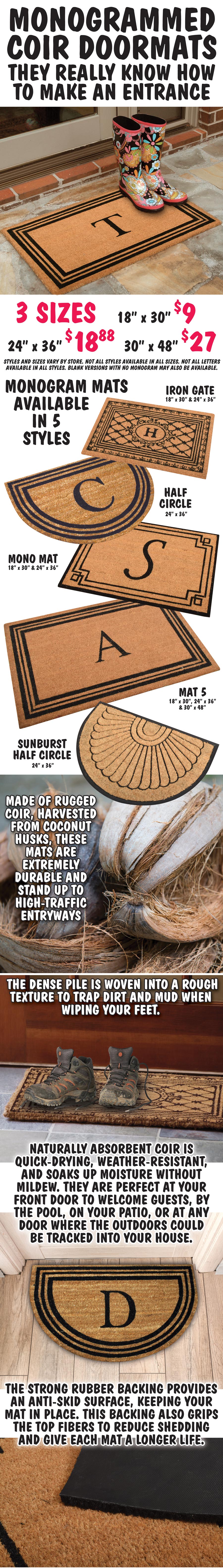 Monogrammed Coir Doormats, they really know how to make an entrance. 3 sizes 18 inches by 30 inches $9, 24 inches by 36 inches $18.88, 30 inches by 48 inches $27. Available in 4 styles – Iron Gate 18 inches by 30 inches and 24 inches by 36 inches, Half Circle 24 inches by 36 inches, Mono Mat 18 inches by 30 inches and 24 inches by 36 inches, Mat 5 18 inches by 30 inches, 24 inches by 36 inches, and 30 inches by 48 inches, and Sunburst Half Circle 24 inches by 36 inches. Styles and sizes vary by store, not all styles are available in all sizes, not all letters are available in all styles, blank versions with no monogram may also be available. Mats are made of rugged coir, harvested from coconut husks. These mats are extremely durable and stand up to high traffic entryways. The dense pile is woven into a rough texture to trap dirt and mud when wiping your feet. Naturally absorbent coir is quick drying, weather resistant, and soaks up moisture without mildew. They are perfect at your front door to welcome guests, by the pool, on your patio, or at any door where the outdoors could be tracked into your house. The strong rubber backing provides an anti skid surface, keeping your mat in place. This backing also grips the top fibers to reduce shedding and give each mat a longer life.