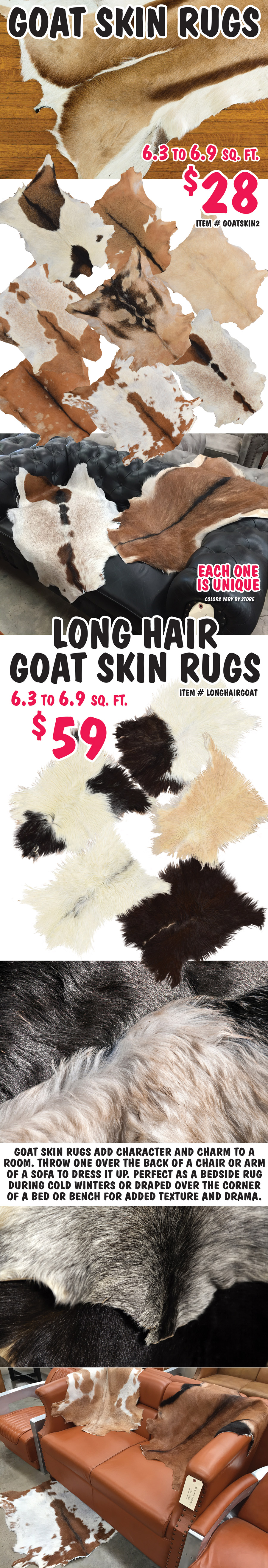 Goat Skin Rugs $28, item number GOATSKIN2. Long Hair Goat Skin Rugs $59, item number LONGHAIRGOAT. 6 point 3 to 6 point 9 square feet. Lots of colors to choose from. Each one is unique. Colors vary by store. Goat skin rugs add character and charm to a room. Throw one over the back of a chair or arm of a sofa to dress it up. Perfect as a bedside rug during cold winters or draped over the corner of a bed or bench for added texture and drama.