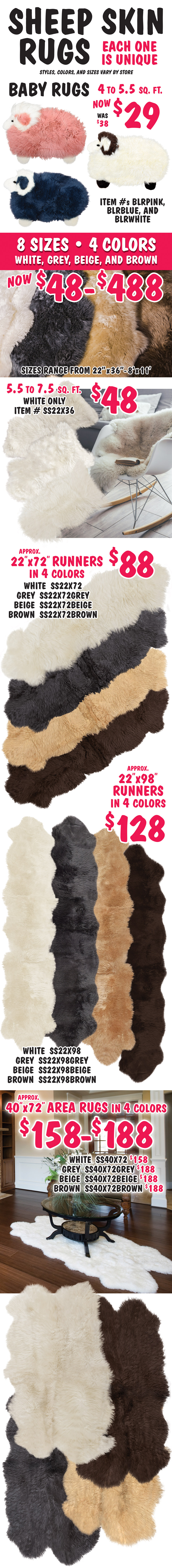 Genuine Sheep Skin Rugs, each one is unique, styles, colors, and sizes vary by store. Baby Rugs look like fuzzy sheep in pink, blue, and white now $29, was $38, 4 to 5 and a half square feet, pink item number BLRPINK, blue item number BLRBLUE, and white item number BLRWHITE. 8 sizes, 4 colors white, grey, beige, and brown, now $48 to $488, sizes range from 22 inches by 36 inches to 8 feet by 11 feet. Small sheep skin in white only $48, 5 and a half to 7 and a half square feet, item number SS22X36. 22 by 72 inch runners in 4 colors $88, approximate size, white item number SS22X72, grey item number SS22X72GREY, beige item number SS22X72BEIGE, and brown item number SS22X72BROWN. 22 by 98 inch runners in 4 colors $128, approximate size, white item number SS22X98, grey item number SS22X98GREY, beige item number SS22X98BEIGE, and brown item number SS22X98BROWN. 40 by 72 inch area rugs in 4 colors $158 to $188, approximate size, white $158 item number SS40X72, grey $188 item number SS40X72GREY, beige $188 item number SS40X72BEIGE, and brown $188 item number SS40X72BROWN.