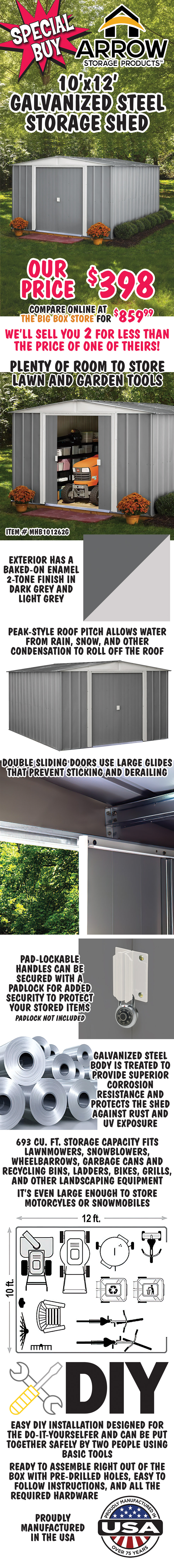 Special Buy Arrow Storage Products 10 foot by 12 foot galvanized steel Storage Shed our price $398, compare online at the orange big box store for $859.99. We’ll sell you TWO for less than the price of one of theirs! Item number MHB101262G. Plenty of room to store lawn and garden tools. Exterior has a baked-on enamel 2-tone finish in dark grey and light grey. Peak-style roof pitch allows water from rain, snow, and other condensation to roll off the roof. Double sliding doors use large glides that prevent sticking and derailing. Pad-lockable handles can be secured with a padlock for added security to protect your stored items. Padlock not included. Galvanized steel body is treated to provide superior corrosion resistance and protects the shed against rust and U V exposure. 693 cubic foot storage capacity fits lawnmowers, snowblowers, wheelbarrows, garbage cans and recycling bins, ladders, bikes, grills, and other landscaping equipment. It’s even large enough to store motorcycles and snowmobiles. Easy DIY Installation designed for the do-it-yourselfer and can be put together safely by two people using basic tools. Ready to assemble right out of the box with pre-drilled holes, easy to follow instructions, and all the required hardware. Proudly manufactured in the USA.