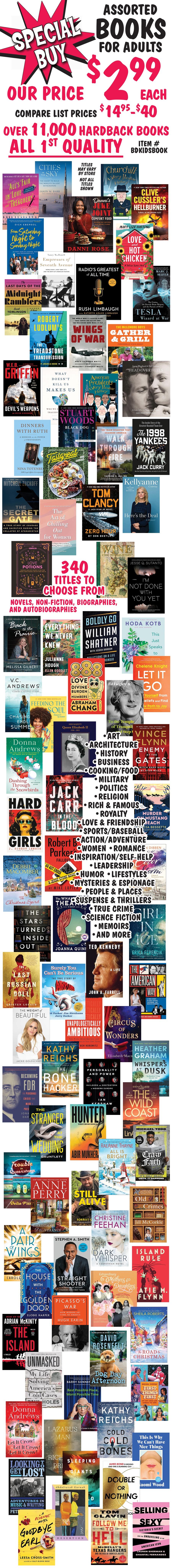 Special Buy Assorted Books for adults, our price $2.99 each, compare list prices $14.95 to $40, item number BDKIDSBOOK. Over 11,000 hardback books, all first quality. 340 titles to choose from, novels, non-fiction, biographies, and autobiographies, art, architecture, history, business, cooking and food, military, politics, religion, rich and famous, royalty, love and friendship, sports and baseball, action adventure, women, romance, inspiration and self-help, leadership, humor, lifestyles, mysteries and espionage, people and places, suspense and thrillers, true crime, science fiction, memoirs, and more. Titles may vary by store, not all titles shown.