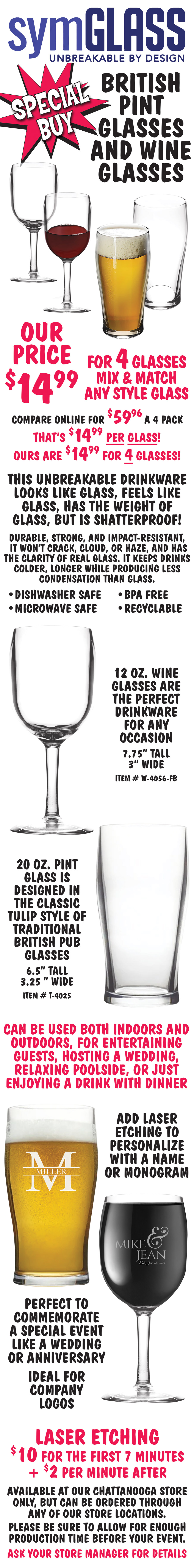 Special Buy Symglass, unbreakable by design, British pint glasses and stemmed wine glasses, our price $14.99 for 4 glasses, mix and match any style glass, compare online for $59.96 a 4 pack, that’s $14.99 per glass! Ours are $14.99 for 4 glasses! This unbreakable drinkware looks like glass, feels like glass, has the weight of glass, but is shatterproof! Durable, strong, and impact resistant, it won’t crack, cloud, or haze, an¬¬¬d has the clarity of real glass. It keeps drinks colder, longer while producing less condensation than glass. Dishwasher safe, microwave safe, BPA free, and recyclable. 12 ounce stemmed wine glasses are the perfect drinkware for any occasion, 7 and 3 quarters inches tall, 3 inches wide, item number W dash 4056 dash FB. 20 ounce pint glass is designed in the classic tulip style of traditional British pub glasses, 6 and a half inches tall, 3 and a quarter inches wide, item number T dash 4025. Can be used both indoors and outdoors, for entertaining guests, hosting a wedding, relaxing poolside, or just enjoying a drink with dinner. Add laser etching to personalize with a name or monogram. Perfect to commemorate a special event like a wedding or anniversary. Ideal for company logos. Laser etching $10 for the first 7 minutes plus $2 per minute after. Available at our Chattanooga store only, but can be ordered through any of our store locations. Please be sure to allow for enough production time before your event. Ask your store manager for details.