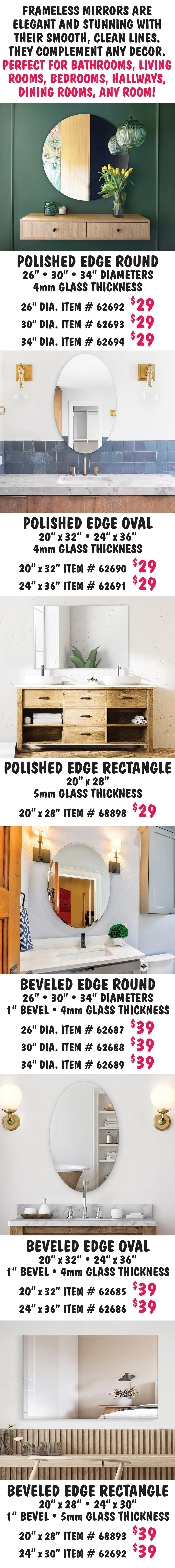 Polished Edge Round $29, 26 inch, 30 inch, and 34 inch diameters with 4 millimeter glass thickness, 26 inch diameter item number 62692, 30 inch diameter item number 62693, and 34 inch diameter item number 62694. Polished Edge Oval $29, 20 inches by 32 inches and 24 inches by 36 inches with 4 millimeter glass thickness, 20 inches by 32 inches item number 62690 and 24 inches by 36 inches item number 62691. Polished Edge Rectangle $29, 20 inches by 28 inches with 5 millimeter glass thickness item number 68898. Beveled Edge Round $39, 26 inch, 30 inch, and 34 inch diameters with 1 inch bevel and 4 millimeter glass thickness, 26 inch diameter item number 62687, 30 inch diameter item number 62688, and 34 inch diameter item number 62689. Beveled Edge Oval $39, 20 inches by 32 inches and 24 inches by 36 inches with 1 inch bevel and 4 millimeter glass thickness, 20 inches by 32 inches item number 62685 and 24 inches by 36 inches item number 62686. Beveled Edge Rectangle $39, 20 inches by 28 inches and 24 inches by 30 inches with 1 inch bevel and 5 millimeter glass thickness, 20 inches by 28 inches item number 68893 and 24 inches by 30 inches item number 68892.